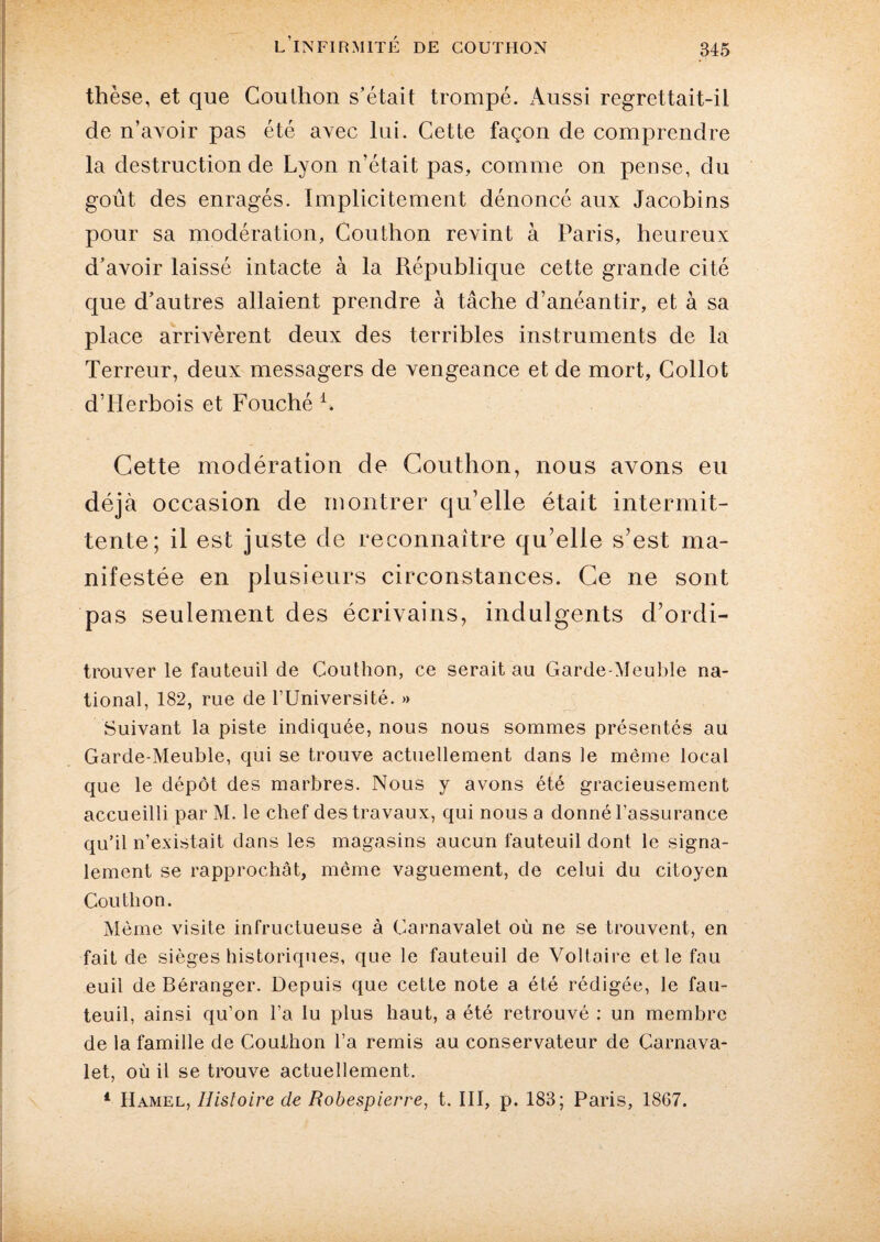 thèse, et que Couthon s’était trompé. iUissi regrettait-il de n’avoir pas été avec lui. Cette façon de comprendre la destruction de Lyon n’était pas, comme on pense, du goût des enragés. Implicitement dénoncé aux Jacobins pour sa modération, Couthon revint à Paris, heureux d’avoir laissé intacte à la République cette grande cité que d’autres allaient prendre à tâche d’anéantir, et à sa place arrivèrent deux des terribles instruments de la Terreur, deux messagers de vengeance et de mort, Collot d’Herbois et Fouché 1. Cette modération de Couthon, nous avons eu déjà occasion de montrer qu’elle était intermit¬ tente; il est juste de reconnaître qu’elle s’est ma¬ nifestée en plusieurs circonstances. Ce ne sont pas seulement des écrivains, indulgents d’ordi- trouver le fauteuil de Couthon, ce serait au Garde-Meuble na¬ tional, 182, rue de l’Université. » Suivant la piste indiquée, nous nous sommes présentés au Garde-Meuble, qui se trouve actuellement dans le même local que le dépôt des marbres. Nous y avons été gracieusement accueilli par M. le chef des travaux, qui nous a donné l’assurance qu’il n’existait dans les magasins aucun fauteuil dont le signa¬ lement se rapprochât, même vaguement, de celui du citoyen Couthon. Même visite infructueuse à Carnavalet où ne se trouvent, en fait de sièges historiques, que le fauteuil de Voltaire etlefau euil de Béranger. Depuis que cette note a été rédigée, le fau¬ teuil, ainsi qu’on l’a lu plus haut, a été retrouvé ; un membre de la famille de Couthon l’a remis au conservateur de Carnava¬ let, où il se trouve actuellement. 1 Hamel, Histoire de Robespierre, t. III, p. 183; Paris, 1867.