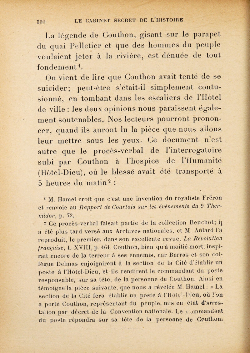 La légende de Couthon, gisant sur le parapet du quai Pelletier et que des hommes du peu file voulaient jeter à la rivière, est dénuée de tout fondement b On vient de lire que Couthon avait tenté de se suicider; peut-être s’était-il simplement contu¬ sionné, en tombant dans les escaliers de l’Hôtel de ville : les deux opinions nous paraissent égale¬ ment soutenables. Nos lecteurs pourront pronon¬ cer, quand ils auront lu la pièce que nous allons leur mettre sous les yeux. Ce document n’est autre que le procès-verbal de l’interrogatoire subi par Couthon à l’hospice de l’Humanité (Hôtel-Dieu), où le blessé avait été transporté à 5 heures du matin2 : 1 M. Hamel croit que c’est une invention du royaliste Fréron et renvoie au Rapport de Courtois sur les événements du 9 Ther¬ midor, p. 72. 2 Ce procès-verbal faisait partie de la collection Beuchot; q a été plus tard versé aux Archives nationales, et M. Aulard l’a reproduit, le premier, dans son excellente revue, La Révolution française, t. XVIII, p. 46t. Couthon, bien qu’à moitié mort, inspi¬ rait encore de la terreur à ses ennemis, car Barras et son col¬ lègue Delmas enjoignirent à la section de la Cité d’établir un poste à l’Hôtel-Dieu, et ils rendirent le commandant du poste responsable, sur sa tète, de la personne de Couthon. Ainsi en témoigne la pièce suivante, que nous a révélée M. Hamel : « La section de la Cité fera établir un poste à l’Hôtcl-Dieu, où l'on a porté Couthon, représentant du peuple, mis en état d’arres¬ tation par décret de la Convention nationale. Le commandant du poste répondra sur sa tète de la personne de Couthon.