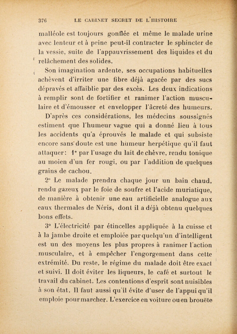 malléole est toujours gonflée et même le malade urine avec lenteur et à peine peut-il contracter le sphincter de la vessie, suite de l’appauvrissement des liquides et du relâchement des solides. Son imagination ardente, ses occupations habituelles achèvent d’irriter une fibre déjà agacée par des sucs dépravés et affaiblie par des excès. Les deux indications à remplir sont de fortifier et ranimer l’action muscu¬ laire et d’émousser et envelopper l’âcreté des humeurs. D’après ces considérations, les médecins soussignés estiment que l’humeur vague qui a donné lieu à tous les accidents qu’a éprouvés le malade et qui subsiste encore sans'doute est une humeur herpétique qu’il faut attaquer: 1° par l'usage du lait de chèvre, rendu tonique au moien d’un fer rougi, ou par l’addition de quelques grains de cachou. 2° Le malade prendra chaque jour un bain chaud, rendu gazeux par le foie de soufre et l’acide muriatique, de manière à obtenir une eau artificielle analogue aux eaux thermales de Néris, dont il a déjà obtenu quelques bons effets. 3° L’électricité par étincelles appliquée à la cuisse et à la jambe droite et emploiée par quelqu’un d’intelligent est un des moyens les plus propres à ranimer l’action musculaire, et à empêcher l’engorgement dans cette extrémité. Du reste, le régime du malade doit être exacl et suivi. Il doit éviter les liqueurs, le café et surtout le travail du cabinet. Les contentions d’esprit sont nuisibles à son état. Il faut aussi qu’il évite d’user de l’appui qu’il emploie pour marcher. L’exercice en voiture ou en brouëte