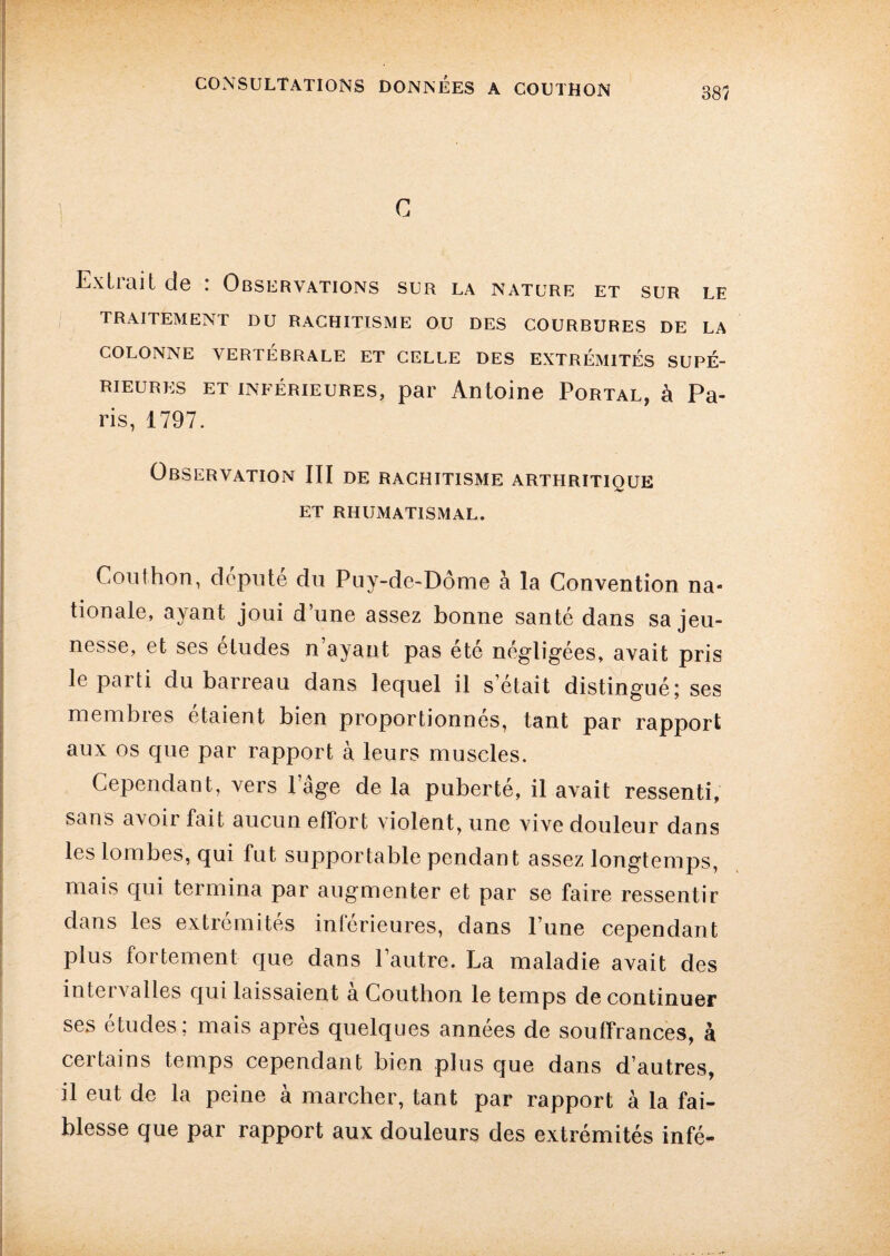 c Extrait de : Observations sur la nature et sur le TRAITEMENT DU RACHITISME OU DES COURBURES DE LA COLONNE VERTÉBRALE ET CELLE DES EXTREMITES SUPÉ¬ RIEURES ET inférieures, par Antoine Portal, à Pa¬ ris, 1797. Observation III de rachitisme arthritique et rhumatismal. Couthon, député du Puy-de-Dôme à la Convention na¬ tionale, ayant joui d’une assez bonne santé dans sa jeu¬ nesse, et ses études n’ayant pas été négligées, avait pris le parti du barreau dans lequel il s était distingué; ses membres étaient bien proportionnés, tant par rapport aux os que par rapport à leurs muscles. Cependant, vers 1 âge de la puberté, il avait ressenti, sans a\oir fait aucun effort violent, une vive douleur dans les lombes, qui fut supportable pendant assez longtemps, mais qui termina par augmenter et par se faire ressentir dans les extrémités inférieures, dans l’une cependant plus fortement que dans l’autre. La maladie avait des intervalles qui laissaient a Couthon le temps de continuer ses etudes; mais apres quelques années de souffrances, à ceitains temps cependant bien plus que dans d’autres, il eut de la peine à marcher, tant par rapport à la fai¬ blesse que par rapport aux douleurs des extrémités infé-