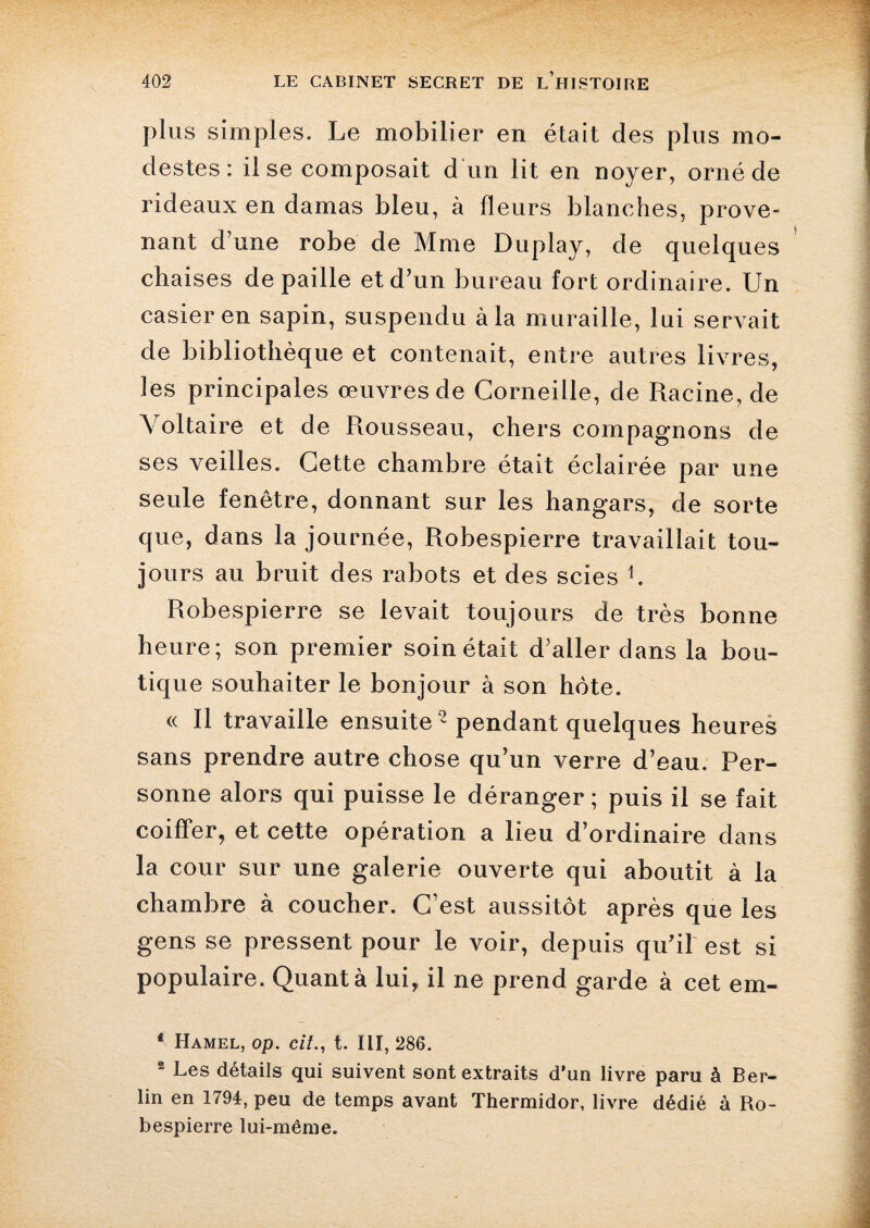 plus simples. Le mobilier en était des plus mo¬ destes : il se composait d un lit en noyer, orné de rideaux en damas bleu, à fleurs blanches, prove¬ nant d’une robe de Mme Duplay, de quelques chaises de paille et d’un bureau fort ordinaire. Un casier en sapin, suspendu à la muraille, lui servait de bibliothèque et contenait, entre autres livres, les principales œuvres de Corneille, de Racine, de Voltaire et de Rousseau, chers compagnons de ses veilles. Cette chambre était éclairée par une seule fenêtre, donnant sur les hangars, de sorte que, dans la journée, Robespierre travaillait tou¬ jours au bruit des rabots et des scies b Robespierre se levait toujours de très bonne heure; son premier soin était d’aller dans la bou¬ tique souhaiter le bonjour à son hôte. « Il travaille ensuite ^ pendant quelques heures sans prendre autre chose qu’un verre d’eau. Per¬ sonne alors qui puisse le déranger ; puis il se fait coiffer, et cette opération a lieu d’ordinaire dans la cour sur une galerie ouverte qui aboutit à la chambre à coucher. C’est aussitôt après que les gens se pressent pour le voir, depuis qu’il est si populaire. Quant à lui, il ne prend garde à cet em- * Hamel, op. cit., t. III, 286. 2 Les détails qui suivent sont extraits d’un livre paru à Ber¬ lin en 1794, peu de temps avant Thermidor, livre dédié à Ro¬ bespierre lui-même.