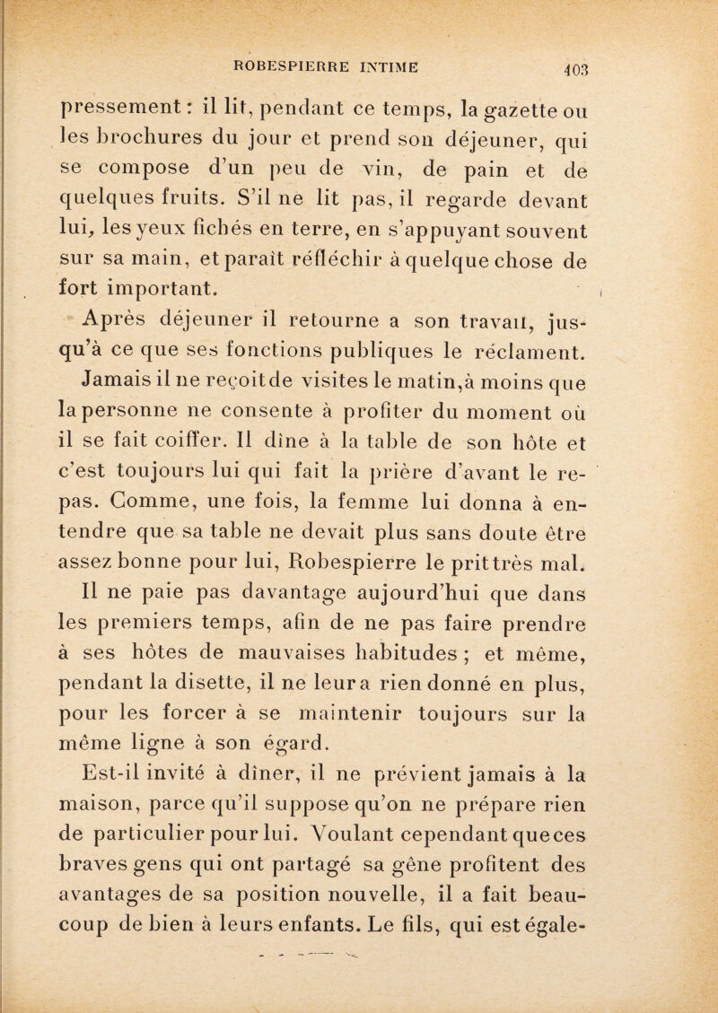 pressement : il lit, pendant ce temps, la gazette ou les brochures du jour et prend son déjeuner, qui se compose d’un peu de vin, de pain et de quelques fruits. S’il ne lit pas, il regarde devant lui, les yeux fichés en terre, en s’appuyant souvent sur sa main, et paraît réfléchir à quelque chose de fort important. Après déjeuner il retourne a son travail, jus¬ qu’à ce que ses fonctions publiques le réclament. Jamais il ne reçoit de visites le matin,à moins que la personne ne consente à profiter du moment où il se fait coiffer. Il dîne à la table de son hôte et c’est toujours lui qui fait la prière d’avant le re¬ pas. Gomme, une fois, la femme lui donna à en¬ tendre que sa table ne devait plus sans doute être assez bonne pour lui, Robespierre le prit très mal. Il ne paie pas davantage aujourd’hui que dans les premiers temps, afin de ne pas faire prendre à ses hôtes de mauvaises habitudes ; et meme, pendant la disette, il ne leur a rien donné en plus, pour les forcer à se maintenir toujours sur la même ligne à son égard. Est-il invité à dîner, il ne prévient jamais à la maison, parce qu’il suppose qu’on ne prépare rien de particulier pour lui. Voulant cependant queces braves gens qui ont partagé sa gêne profitent des avantages de sa position nouvelle, il a fait beau¬ coup de bien à leurs enfants. Le fils, qui est égale-