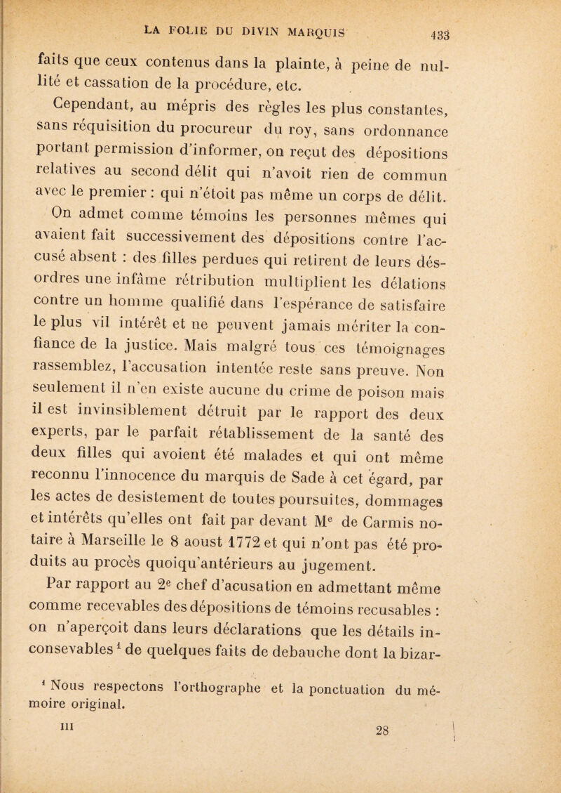 faits que ceux contenus dans la plainte, à peine de nul¬ lité et cassation de la procédure, etc. Cependant, au mépris des règles les plus constantes, sans réquisition du procureur du roy, sans ordonnance poitant permission d informer, on reçut des dépositions relatives au second délit qui n avoit rien de commun avec le premier : qui n’étoit pas même un corps de délit. On admet comme témoins les personnes mêmes qui avaient fait successivement des dépositions contre l'ac¬ cusé absent : des filles perdues qui retirent de leurs dés¬ ordres une infâme rétribution multiplient les délations contre un homme qualifié dans l’espérance de satisfaire le plus vil intérêt et ne peuvent jamais mériter la con¬ fiance de la justice. Mais malgré tous ces témoignages rassemblez, l’accusation intentée reste sans preuve. Non seulement il n’en existe aucune du crime de poison mais il est invinsiblement détruit par le rapport des deux experts, par le parfait rétablissement de la santé des deux filles qui avoient été malades et qui ont même reconnu l’innocence du marquis de Sade à cet égard, par les actes de désistement de toutes poursuites, dommages et inteiets qu elles ont fait par devant Me de Carmis no¬ taire a Marseille le 8 aoust 1772 et qui n’ont pas été pro¬ duits au procès quoiqu’antérieurs au jugement. Par rapport au 2e chef d’acusation en admettant même comme recevables des dépositions de témoins recusables ; on n’aperçoit dans leurs déclarations que les détails in- consevables1 de quelques faits de débauché dont la bizar- 1 Nous respectons l’orthographe et la ponctuation du mé¬ moire original. ni 28