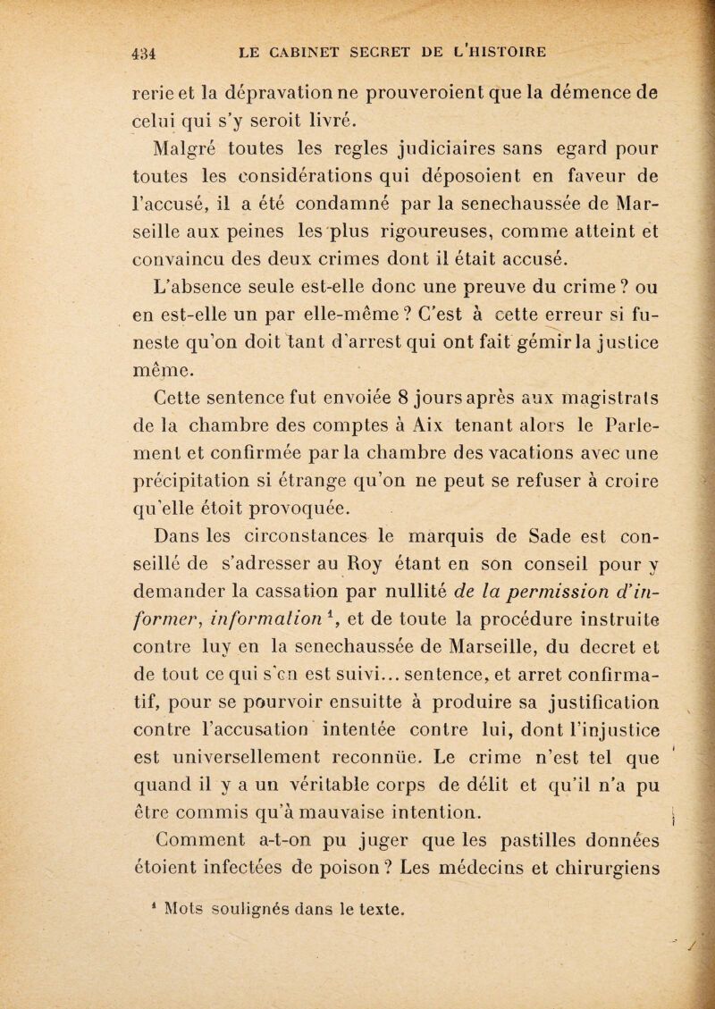 rerie et la dépravation ne prouveroient que la démence de celui qui s’y seroit livré. Malgré toutes les réglés judiciaires sans egard pour toutes les considérations qui déposoient en faveur de l’accusé, il a été condamné par la senechaussée de Mar¬ seille aux peines les plus rigoureuses, comme atteint et convaincu des deux crimes dont il était accusé. L’absence seule est-elle donc une preuve du crime ? ou en est-elle un par elle-même? C’est à cette erreur si fu¬ neste qu’on doit tant d’arrest qui ont fait gémir la justice mêpae. Cette sentence fut envoiée 8 jours après aux magistrats de la chambre des comptes à Aix tenant alors le Parle¬ ment et confirmée parla chambre des vacations avec une précipitation si étrange qu’on ne peut se refuser à croire qu’elle étoit provoquée. Dans les circonstances le marquis de Sade est con¬ seillé de s’adresser au Roy étant en son conseil pour y demander la cassation par nullité de la permission d’in¬ former, information l, et de toute la procédure instruite contre luy en la senechaussée de Marseille, du decret et de tout ce qui s’gu est suivi... sentence, et arrêt confirma¬ tif, pour se pourvoir ensuitte à produire sa justification contre l’accusation intentée contre lui, dont l’injustice est universellement reconnüe. Le crime n’est tel que quand il y a un véritable corps de délit et qu’il n’a pu être commis qu’à mauvaise intention. Gomment a-t-on pu juger que les pastilles données étoient infectées de poison ? Les médecins et chirurgiens 1 Mots soulignés dans le texte.