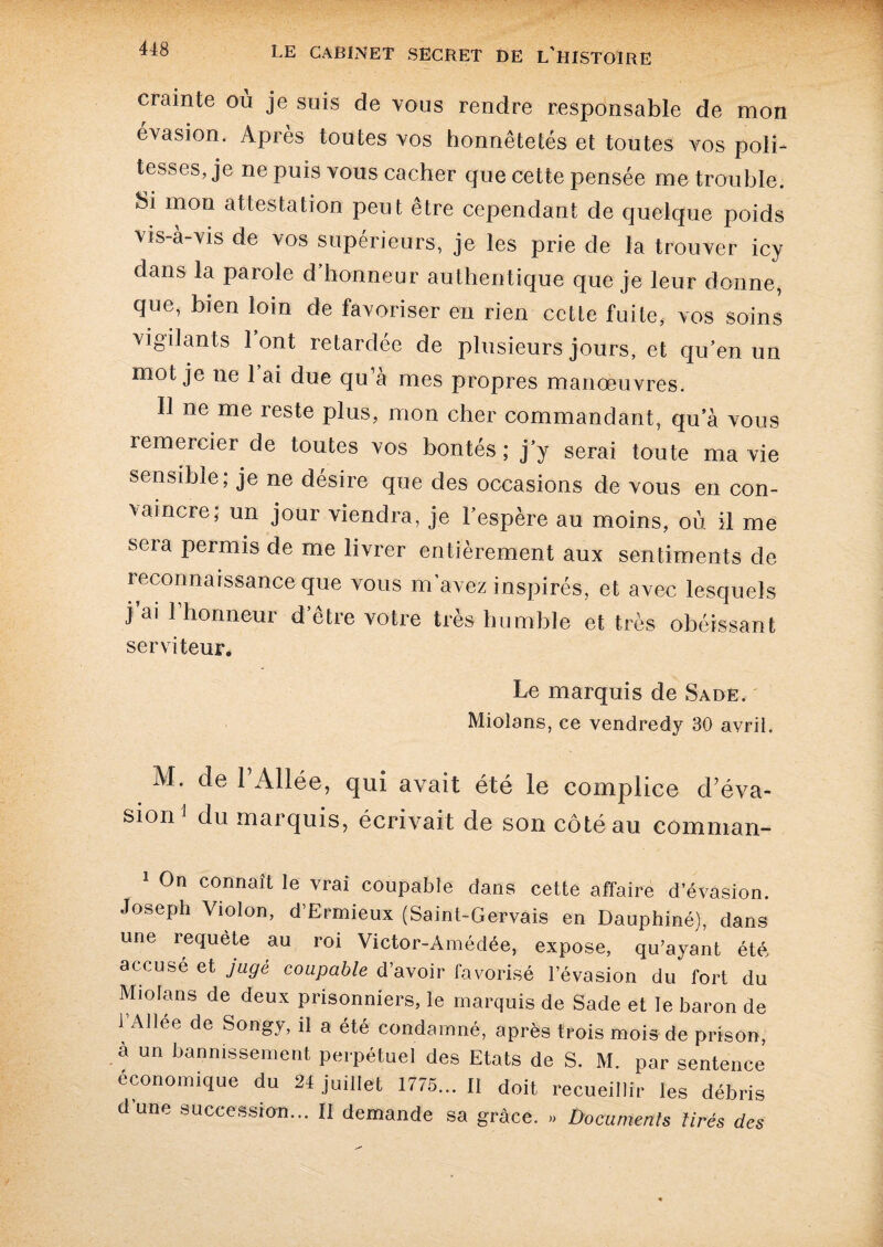 crainte où je suis de vous rendre responsable de mon évasion. Après toutes vos honnêtetés et toutes vos poli¬ tesses, je ne puis vous cacher que cette pensée me trouble. Si mon attestation peut être cependant de quelque poids vis-à-vis de vos supérieurs, je les prie de la trouver icy dans la parole d’honneur authentique que je leur donne, que, bien loin de favoriser en rien cette fuite, vos soins vigilants 1 ont retardée de plusieurs jours, et qu’en un mot je ne 1 ai due qu’à mes propres manœuvres. Il ne me reste plus, mon cher commandant, qu’à vous remercier de toutes vos bontés ; j’y serai toute ma vie sensible; je ne désire que des occasions de vous en con¬ vaincre; un jour viendra, je l’espère au moins, où il me sera permis de me livrer entièrement aux sentiments de reconnaissance que vous m’avez inspirés, et avec lesquels j ai 1 honneui d etie votre très humble et très obéissant serviteur. Le marquis de Sade. Mioîans, ce vendredy 30 avril. M. de 1 Allée, qui avait été le complice d’éva¬ sion 1 du marquis, écrivait de son côté au comman- 1 On connaît le vrai coupable dans cette affaire d’évasion. Joseph Violon, d’Ermieux (Saint-Gervais en Dauphiné), dans une requete au roi Victor-Amédée, expose, qu’ayant été accusé et juge coupable d’avoir favorisé l’évasion du fort du Miofans de deux prisonniers, le marquis de Sade et le baron de [Allee de Son^’ 11 a été condamné, après trois mois de prison, a un bannissement perpétuel des Etats de S. M. par sentence économique du 24 juillet 1775... Il doit recueillir les débris dune succession... Il demande sa grâce. » Documents tirés des