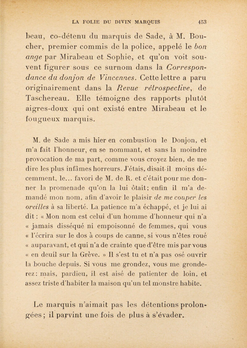 beau, co-détenu du marquis de Sade, à M. Bou¬ clier, premier commis de la police, appelé le bon ange par Mirabeau et Sophie, et qu’on voit sou¬ vent figurer sous ce surnom dans la Correspon¬ dance du donjon de Vincennes. Cette lettre a paru originairement dans la Revue rétrospective, de Taschereau. Elle témoigne des rapports plutôt aigres-doux qui ont existé entre Mirabeau et le fougueux marquis. M. de Sade a mis hier en combustion le Donjon, et m’a fait l’honneur, en se nommant, et sans la moindre provocation de ma part, comme vous croyez bien, de me dire les plus infâmes horreurs. J’étais, disait-il moins dé¬ cemment, le... favori de M. de R. et c’était pour me don¬ ner la promenade qu’on la lui ôtait; enfin il m’a de¬ mandé mon nom, afin d’avoir le plaisir de me couper les oreilles à sa liberté. La patience m’a échappé, et je lui ai dit : « Mon nom est celui d’un homme d’honneur qui n’a « jamais disséqué ni empoisonné de femmes, qui vous « l’écrira sur le dos à coups de canne, si vous n’êtes roué « auparavant, et qui n’a de crainte que d’être mis par vous « en deuil sur la Grève. » Il s’est tu et n’a pas osé ouvrir la bouche depuis. Si vous me grondez, vous me gronde¬ rez ; mais, pardieu, il est aisé de patienter de loin, et assez triste d’habiter la maison qu’un tel monstre habite. Le marquis n’aimait pas les détentions prolon¬ gées ; il parvint une fois de plus à s’évader.