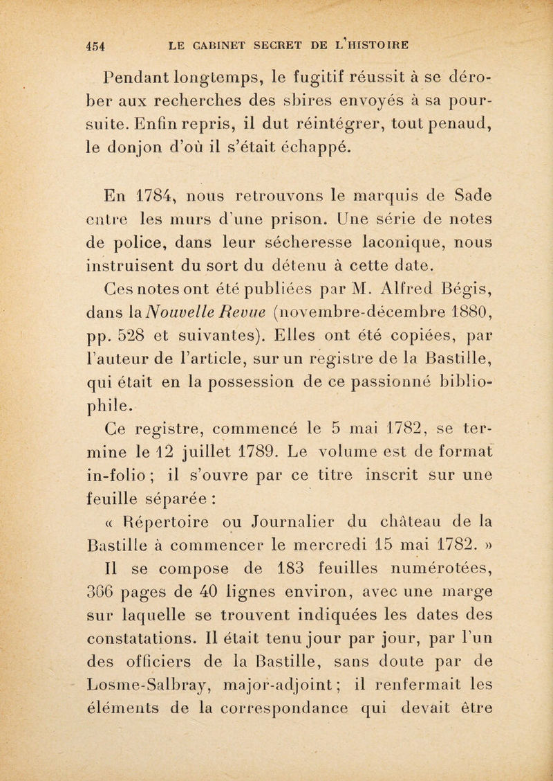 Pendant longtemps, le fugitif réussit à se déro¬ ber aux recherches des sbires envoyés à sa pour¬ suite. Enfin repris, il dut réintégrer, tout penaud, le donjon d’où il s’était échappé. En 1784, nous retrouvons le marquis de Sade entre les murs d une prison. Une série de notes de police, dans leur sécheresse laconique, nous instruisent du sort du détenu à cette date. Ges notes ont été publiées par M. Alfred Bégis, dans la Nouvelle Revue (novembre-décembre 1880, pp. 528 et suivantes). Elles ont été copiées, par l’auteur de l’article, sur un registre de la Bastille, qui était en la possession de ce passionné biblio¬ phile. Ce registre, commencé le 5 mai 1782, se ter¬ mine le 12 juillet 1789. Le volume est de format in-folio ; il s’ouvre par ce titre inscrit sur une feuille séparée : « Répertoire ou Journalier du château de la Bastille à commencer le mercredi 15 mai 1782. » Il se compose de 183 feuilles numérotées, 3G6 pages de 40 lignes environ, avec une marge sur laquelle se trouvent indiquées les dates des constatations. Il était tenu jour par jour, par Lun des officiers de la Bastille, sans doute par de Losme-Salbray, major-adjoint; il renfermait les éléments de la correspondance qui devait être