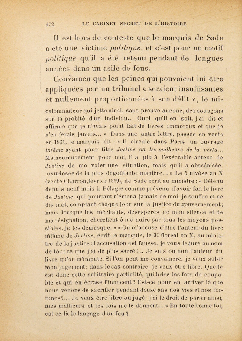 Il est hors de conteste que le marquis de Sade a été une victime politique, et c’est pour un motif politique qu’il a été retenu pendant de longues années dans un asile de fous. Convaincu que les peines qui pouvaient lui être appliquées par un tribunal « seraient insuffisantes et nullement proportionnées à son délit », le mi- calomniateur qui jette ainsi, sans preuve aucune, des soupçons sur la probité d’un individu... Quoi qu’il en soit, j’ai dit et affirmé que je n’avais point fait de livres immoraux et que je n’en ferais jamais... » Dans une autre lettre, passée en vente en 1861, le marquis dit : « Il circule dans Paris un ouvrage infâme ayant pour titre Justine ou les malheurs de la vertu... Malheureusement pour moi, il a plu à l’exécrable auteur de Justine de me voler une situation, mais qu’il a obscénisée, uxuriosée de la plus dégoûtante manière... » Le 5 nivôse an X (vente Charron,février 1889), de Sade écrit au ministre : « Détenu depuis neuf mois à Pélagie comme prévenu d’avoir fait le livre de Justine, qui pourtant n’émana jamais de moi. je souffre et ne dis mot, comptant chaque jour sur la justice du gouvernement; mais lorsque les méchants, désespérés de mon silence et de ma résignation, cherchent à me nuire par tous les moyens pos¬ sibles, je les démasque. » « On m’accuse d’être l’auteur du livre infâme de Justine, écrit le marquis, le 30 floréal an X, au minis¬ tre de la justice ; l’accusation est fausse, je vous le.jure au nom de tout ce que j’ai de plus sacré!... Je suis ou non l’auteur du livre qu’on m’impute. Si l’on peut me convaincre, je veux subir mon jugement; dans le cas contraire, je veux être libre. Quelle est donc cette arbitraire partialité, qui brise les fers du coupa¬ ble et qui en écrase l’innocent? Est-ce pour en arriver là que nous venons de sacrifier pendant douze ans nos vies et nos for¬ tunes?... Je veux être libre ou jugé, j’ai le droit de parler ainsi, mes malheurs et les lois me le donnent... » En toute bonne foi, est-ce là le langage d’un fou ?