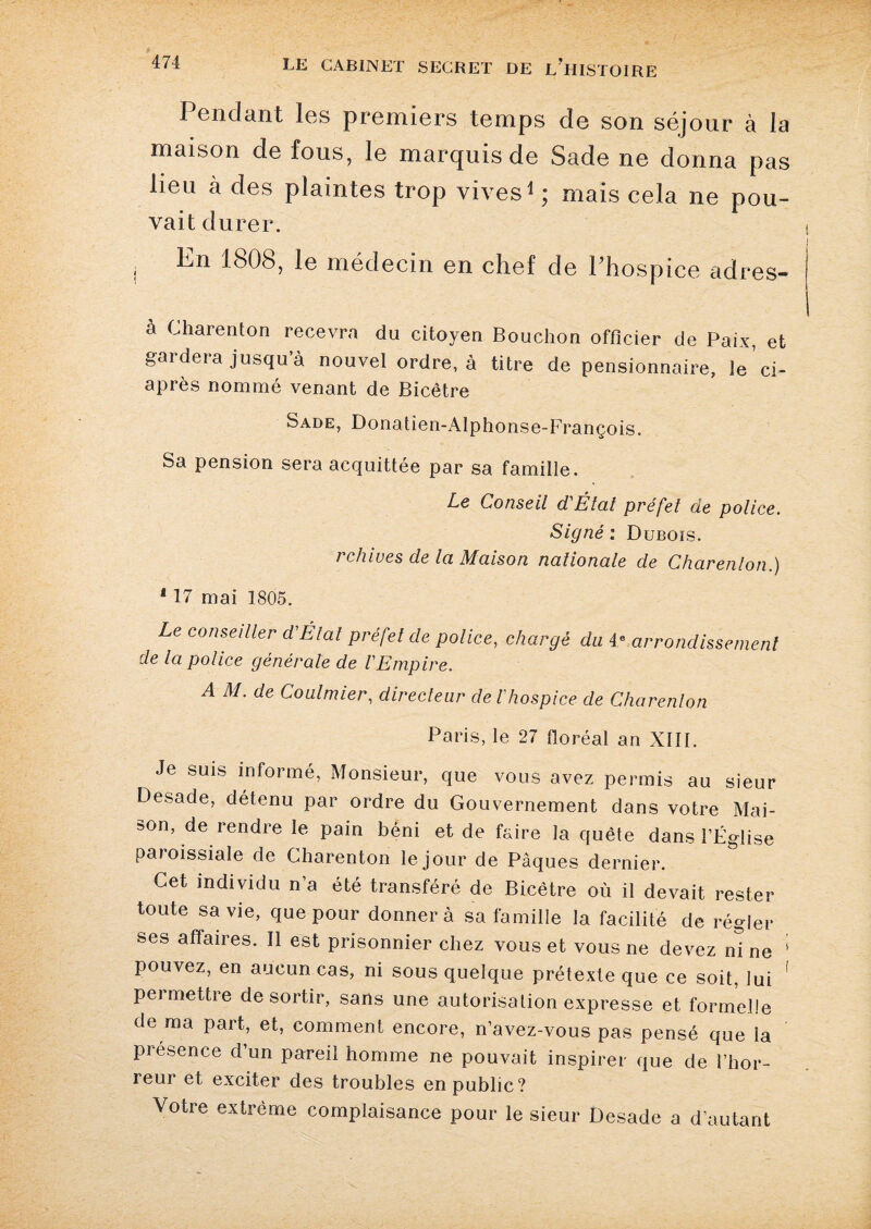 Pendant les premiers temps de son séjour à la maison de fous, le marquis de Sade ne donna pas lieu à des plaintes trop vives1 ; mais cela ne pou¬ vait durer. j Ie médecin en chef de l'hospice adres- à Charenton recevra du citoyen Bouchon officier de Paix, et gardera jusqu’à nouvel ordre, à titre de pensionnaire, le ’ci- après nommé venant de Bicêtre Sade, Donatien-iUphonse-François. Sa pension sera acquittée par sa famille. Le Conseil d'Étal préfet de police. Signé : Dubois. i chwes de Ici Maison nationale de Charenton.) 117 mai 1805. Le conseiller d'Étal préfet de police, chargé du 4 e arrondissement de la police générale de l'Empire. A M. de Coulmier, directeur cle l'hospice de Charenton Paris, le 27 floréal an XIII. Je suis informé, Monsieur, que vous avez permis au sieur Desade, détenu par ordre du Gouvernement dans votre Mai¬ son, de rendre le pain béni et de faire la quête dans l’Église paioissiale de Charenton le jour de Pâques dernier. Cet individu n’a été transféré de Bicêtre où il devait rester toute sa vie, que pour donnera sa famille la facilité de régler ses affaires. Il est prisonnier chez vous et vous ne devez ni ne 1 pouvez, en aucun cas, ni sous quelque prétexte que ce soit, lui 1 pei mettre de sortir, sans une autorisation expresse et formelle de ma part, et, comment encore, n’avez-vous pas pensé que la présence d’un pareil homme ne pouvait inspirer que de l’hor¬ reur et exciter des troubles en public? Votre extrême complaisance pour le sieur Desade a d’autant