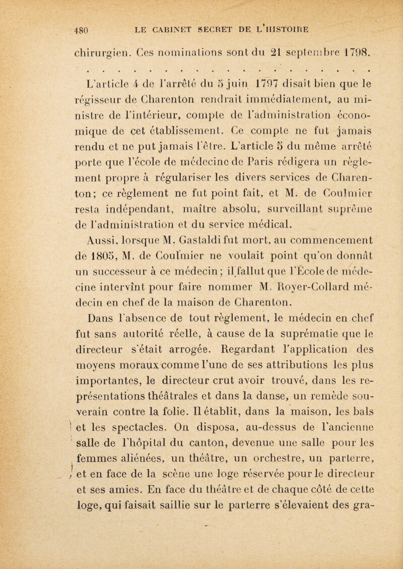 chirurgien. Ces nominations sont du 21 septembre 1798. L’article 4 de l’arrêté du 5 juin 1797 disait bien que le régisseur de Charenton rendrait immédiatement, au mi¬ nistre de l’intérieur, compte de l’administration écono¬ mique de cet établissement. Ce compte ne fut jamais rendu et ne put jamais l'être. L’article 5 du même arrêté porte que l’école de médecine de Paris rédigera un règle¬ ment propre à régulariser les divers services de Charen¬ ton; ce règlement ne fut point fait, et M. de Coulmier resta indépendant, maître absolu, surveillant suprême de l’administration et du service médical. Aussi, lorsque M. Cas ta ldi fut mort, au commencement de 1805, M. de Coulmier ne voulait point qu’on donnât un successeur à ce médecin; il fallut que l’École de méde¬ cine intervînt pour faire nommer M. Royer-Collard mé¬ decin en chef de la maison de Charenton. Dans l’absence de tout règlement, le médecin en chef fut sans autorité réelle, à cause de la suprématie que le directeur s'était arrogée. Regardant l’application des moyens moraux comme l’une de ses attributions les plus importantes, le directeur crut avoir trouvé, dans les re¬ présentations théâtrales et dans la danse, un remède sou¬ verain contre la folie. Il établit, dans la maison, les bals ! et les spectacles. On disposa, au-dessus de l'ancienne i salle de l’hôpital du canton, devenue une salle pour les femmes aliénées, un théâtre, un orchestre, un parterre, ! et en face de la scène une loge réservée pour le directeur et ses amies. En face du théâtre et de chaque côté de cette loge, qui faisait saillie sur le parterre s’élevaient des gra-