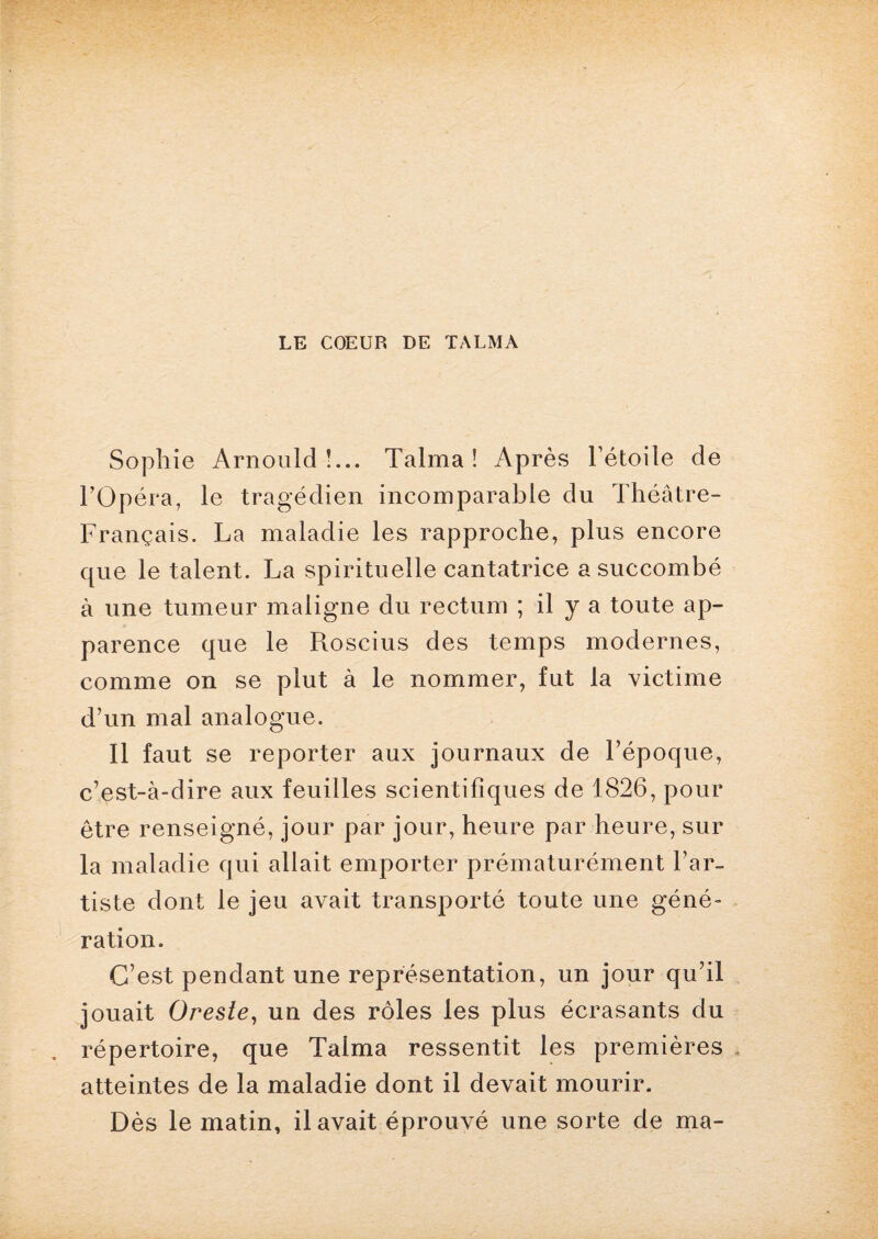 Sophie Arnould!... Talma ! Après l’étoile de l’Opéra, le tragédien incomparable du Théâtre- Français. La maladie les rapproche, plus encore que le talent. La spirituelle cantatrice a succombé à une tumeur maligne du rectum ; il y a toute ap¬ parence que le Roscius des temps modernes, comme on se plut à le nommer, fut la victime d’un mal analogue. Il faut se reporter aux journaux de l’époque, c’est-à-dire aux feuilles scientifiques de 1826, pour être renseigné, jour par jour, heure par heure, sur la maladie qui allait emporter prématurément l’ar¬ tiste dont le jeu avait transporté toute une géné¬ ration. C’est pendant une représentation, un jour qu’il jouait Oresle, un des rôles les plus écrasants du répertoire, que Talma ressentit les premières atteintes de la maladie dont il devait mourir. Dès le matin, il avait éprouvé une sorte de ma-