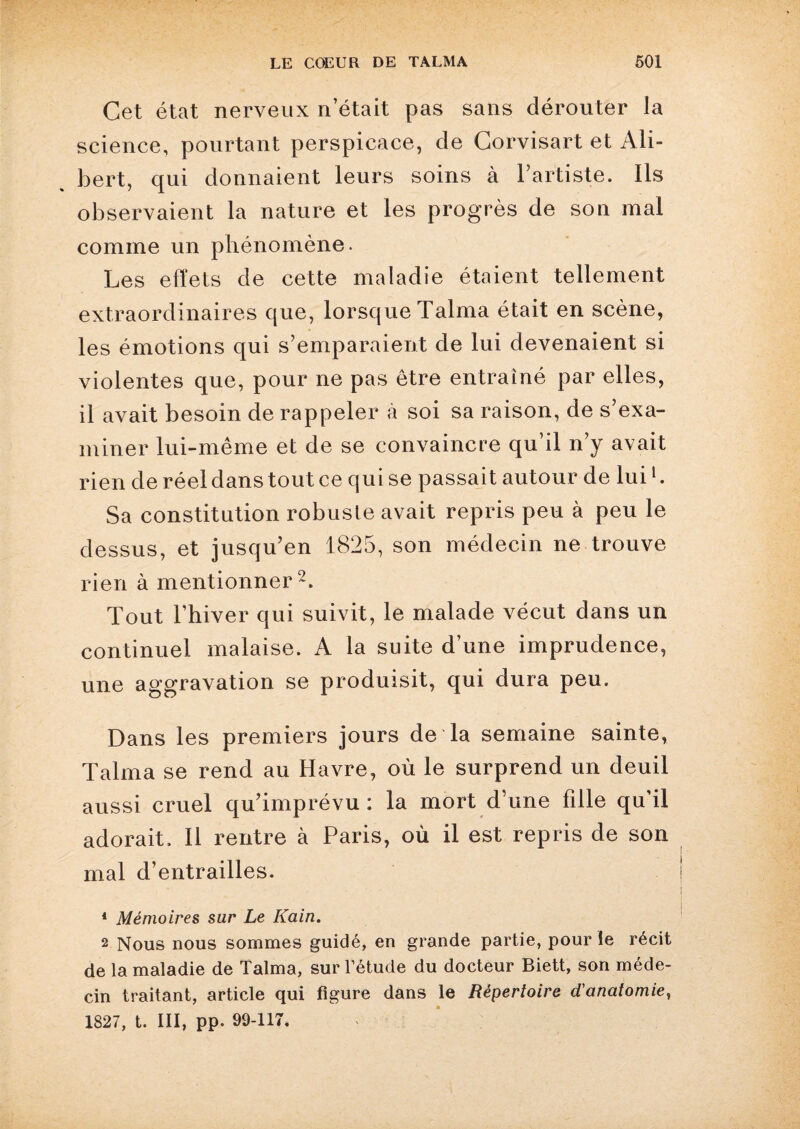 Cet état nerveux n’était pas sans dérouter la science, pourtant perspicace, de Corvisart et Ali- bert, qui donnaient leurs soins à l’artiste. Ils observaient la nature et les progrès de son mal comme un phénomène. Les effets de cette maladie étaient tellement extraordinaires que, lorsque Talma était en scène, les émotions qui s’emparaient de lui devenaient si violentes que, pour ne pas être entraîné par elles, il avait besoin de rappeler à soi sa raison, de s’exa¬ miner lui-même et de se convaincre qu’il n’y avait rien de réel dans tout ce qui se passait autour de lui1. Sa constitution robuste avait repris peu à peu le dessus, et jusqu’en 1825, son médecin ne trouve rien à mentionner2. Tout l’hiver qui suivit, le malade vécut dans un continuel malaise. A la suite d’une imprudence, une aggravation se produisit, qui dura peu. Dans les premiers jours de la semaine sainte, Talma se rend au Havre, où le surprend un deuil aussi cruel qu’imprévu : la mort d’une fille qu’il adorait. Il rentre à Paris, où il est repris de son mal d’entrailles. 1 Mémoires sur Le Kain. 2 Nous nous sommes guidé, en grande partie, pour le récit de la maladie de Talma, sur l’étude du docteur Biett, son méde¬ cin traitant, article qui figure dans le Répertoire d'anatomie, 1827, t. III, pp. 99-117.