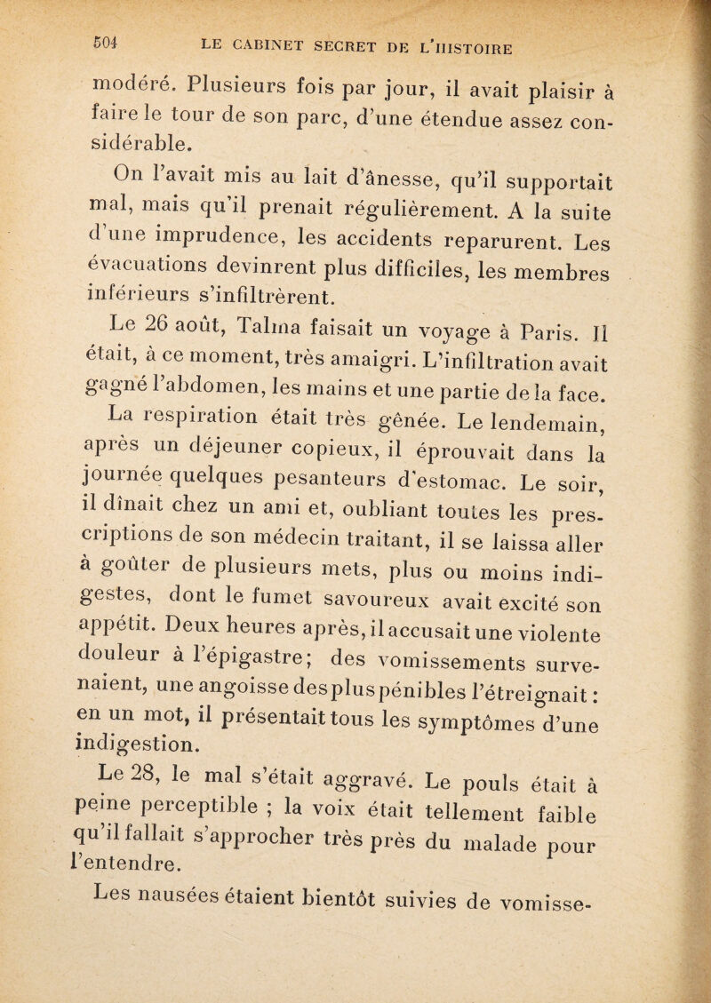 modéré. Plusieurs fois par jour, il avait plaisir à faiie le tour de son parc, d’une étendue assez con- siclérable. On Pavait mis au lait d’ânesse, qu'il supportait mal, mais qu’il prenait régulièrement. A la suite d’une imprudence, les accidents reparurent. Les évacuations devinrent plus difficiles, les membres inférieurs s’infiltrèrent. Le 26 août, Talma faisait un voyage à Paris. Il était, à ce moment, très amaigri. L’infiltration avait gagné l’abdomen, les mains et une partie de la face. La respiration était très gênée. Le lendemain, après un déjeuner copieux, il éprouvait dans la journée quelques pesanteurs d’estomac. Le soir, il dînait chez un ami et, oubliant toutes les pres¬ criptions de son médecin traitant, il se laissa aller à goûter de plusieurs mets, plus ou moins indi¬ gestes, dont le fumet savoureux avait excité son appétit. Deux heures après, il accusait une violente douleur à l’épigastre; des vomissements surve¬ naient, une angoisse despluspénibles l’étreignait : en un mot, il présentait tous les symptômes d’une indigestion. Le 28, le mal s’était aggravé. Le pouls était à peme perceptible ; la voix était tellement faible qu’il fallait s’approcher très près du malade pour l’entendre. Les nausées étaient bientôt suivies de vomisse-