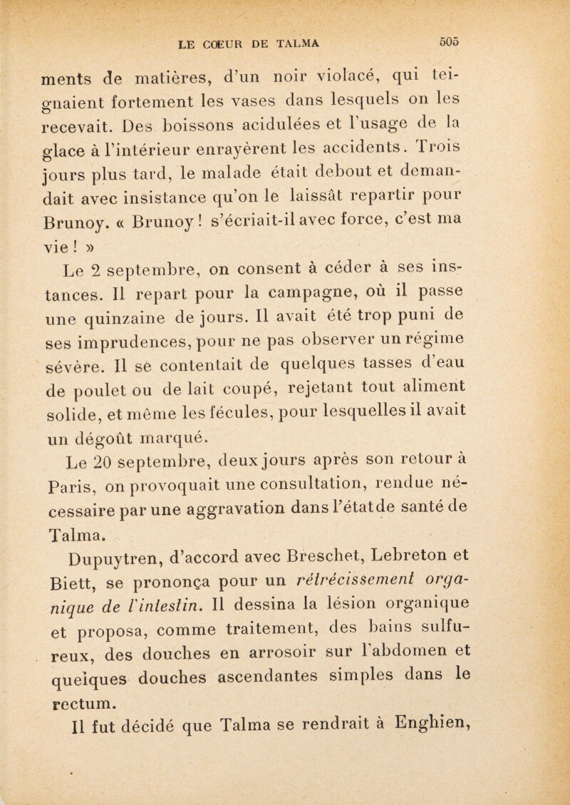 ments de matières, d’un noir violacé, qui tei¬ gnaient fortement les vases dans lesquels on les recevait. Des boissons acidulées et 1 usage de la glace à l’intérieur enrayèrent les accidents. Trois jours plus tard, le malade était debout et deman¬ dait avec insistance qu’on le laissât repartir pour Brunoy. « Brunoy ! s’écriait-il avec force, c’est ma vie ! » Le 2 septembre, on consent à céder à ses ins¬ tances. Il repart pour la campagne, où il passe une quinzaine de jours. Il avait été trop puni de ses imprudences, pour ne pas observer un régime sévère. Il se contentait de quelques tasses d eau de poulet ou de lait coupé, rejetant tout aliment solide, et même les fécules, pour lesquelles il avait un dégoût marqué. Le 20 septembre, deux jours après son retour à Paris, on provoquait une consultation, rendue né¬ cessaire par une aggravation dans l’état de santé de Talma. Dupuytren, d’accord avec Breschet, Lebreton et Biett, se prononça pour un rétrécissement orga¬ nique de 1 intestin. 11 dessina la lésion organique et proposa, comme traitement, des bains sulfu¬ reux, des douches en arrosoir sur 1 abdomen et quelques douches ascendantes simples dans le rectum. Il fut décidé que Talma se rendrait à Enghien,