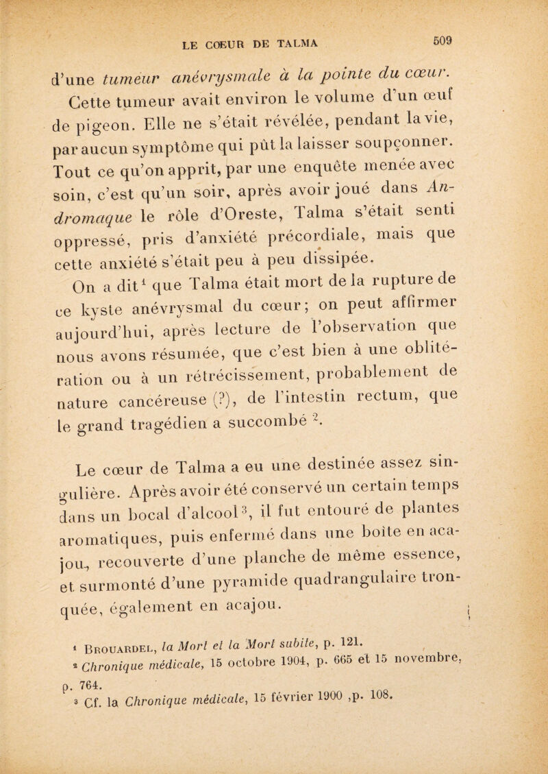 d’une tumeur anévrysmale à la pointe du cœur. Cette tumeur avait environ le volume d’un œuf de pigeon. Elle ne s’était révélée, pendant la vie, par aucun symptôme qui pût la laisser soupçonner. Tout ce qu’on apprit, par une enquête menée avec soin, c’est qu’un soir, après avoir joué dans An- dromaque le rôle d’Oreste, lalma s’était senti oppressé, pris d’anxiété précordiale, mais que cette anxiété s’était peu à peu dissipée. On a dit1 que Talma était mort de la rupture de ce kyste anévrysmal du cœur; on peut affirmer aujourd’hui, après lecture de l’observation que nous avons résumée, que c’est bien à une oblité¬ ration ou à un rétrécissement, probablement de nature cancéreuse (?), de l’intestin rectum, que le grand tragédien a succombé 2. Le cœur de Talma a eu une destinée assez sin¬ gulière. Après avoir été conservé un certain temps dans un bocal d’alcool3, il fut entouré de plantes aromatiques, puis enfermé dans une boite en aca¬ jou, recouverte d’une planche de même essence, et surmonté d’une pyramide quadrangulaire tron¬ quée, également en acajou. 1 Brouardel, la Mort et la Mort subite, p. 121. 2 Chronique médicale, 15 octobre 1904, p. 665 et 15 novembre, p. 764. 3 Cf. la Chronique médicale, 15 février 1900 ,p. 108.