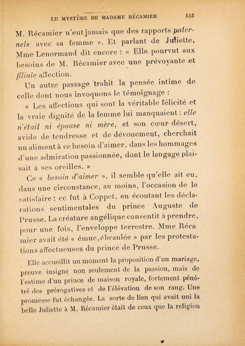 M. Récamier n’eut jamais que des rapports pater¬ nels avec sa femme ». Et parlant de Juliette, Mme Lenormand dit encore : « Elle pourvut aux besoins de M. Récamier avec une prévoyante et filiale affection. Un autr.e passage trahit la pensée intime de celle dont nous invoquons le témoignage : « Les affections qui sont la véritable félicité et la vraie dignité de la femme lui manquaient: elle n était ni épouse ni mère, et son cœur désert, avide de tendresse et de dévouement, cherchait un aliment à cebesoin d’aimer, dans les hommages d’une admiration passionnée, dont le langage plai. sait à ses oreilles. » Ce « besoin d’aimer », il semble qu’elle ait eu, dans une circonstance, au moins, l’occasion de le satisfaire : ce fut à Coppet, en écoutant les décla¬ rations sentimentales du prince Auguste de Prusse. La créature angélique consentit à prendre, pour une fois, l’enveloppe terrestre. Mme Réca mier avait été « émue,ébranlée » par les protesta¬ tions affectueuses du prince de Prusse. Elle accueillit un moment la proposition d un mariage, preuve insigne non seulement de la passion, maL de l’estime d’un prince de maison royale, fortement péné¬ tré des prérogatives et de l’élévation de son rang. Une promesse fut échangée. La sorte de lien qui avait uni la belle Juliette à M. Récamier était de ceux que la religion