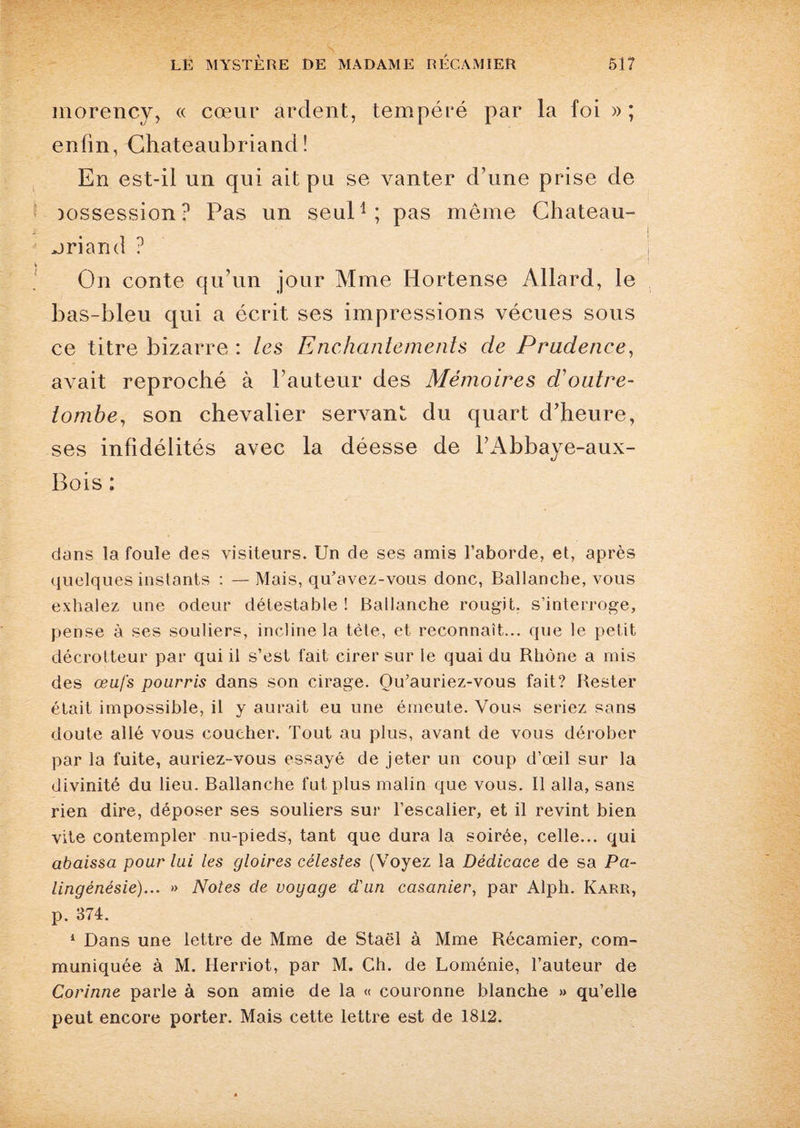 morency, « cœur ardent, tempéré par la foi »; enfin, Chateaubriand! En est-il un qui ait pu se vanter d’une prise de Dossession? Pas un seul1; pas même Chateau¬ briand ? On conte qu’un jour Mme Hortense Allard, le bas-bleu qui a écrit ses impressions vécues sous ce titre bizarre : les Enchantements de Prudence, avait reproché à l’auteur des Mémoires doutre- tombe, son chevalier servant du quart d’heure, ses infidélités avec la déesse de l’Abbaye-aux- Bois: dans la foule des visiteurs. Un de ses amis l’aborde, et, après quelques instants : — Mais, qu’avez-vous donc, Ballancbe, vous exhalez une odeur détestable ! Balianche rougit, s’interroge, pense à ses souliers, incline la tète, et reconnaît... que le petit décrotteur par qui il s’est fait cirer sur le quai du Bhône a mis des œufs pourris dans son cirage. Ou’auriez-vous fait? Rester était impossible, il y aurait eu une émeute. Vous seriez sans doute allé vous coucher. Tout au plus, avant de vous dérober par la fuite, auriez-vous essayé de jeter un coup d’œil sur la divinité du lieu. Balianche fut plus malin que vous. Il alla, sans rien dire, déposer ses souliers sur l’escalier, et il revint bien vite contempler nu-pieds, tant que dura la soirée, celle... qui abaissa pour lui les gloires célestes (Voyez la Dédicace de sa Pa- lingénésie)... » Notes de voyage d'un casanier, par Alph. Karr, p. 374. 1 Dans une lettre de Mme de Staël à Mme Récamier, com¬ muniquée à M. Herriot, par M. Ch. de Loménie, l’auteur de Corinne parle à son amie de la « couronne blanche » qu’elle peut encore porter. Mais cette lettre est de 1812.