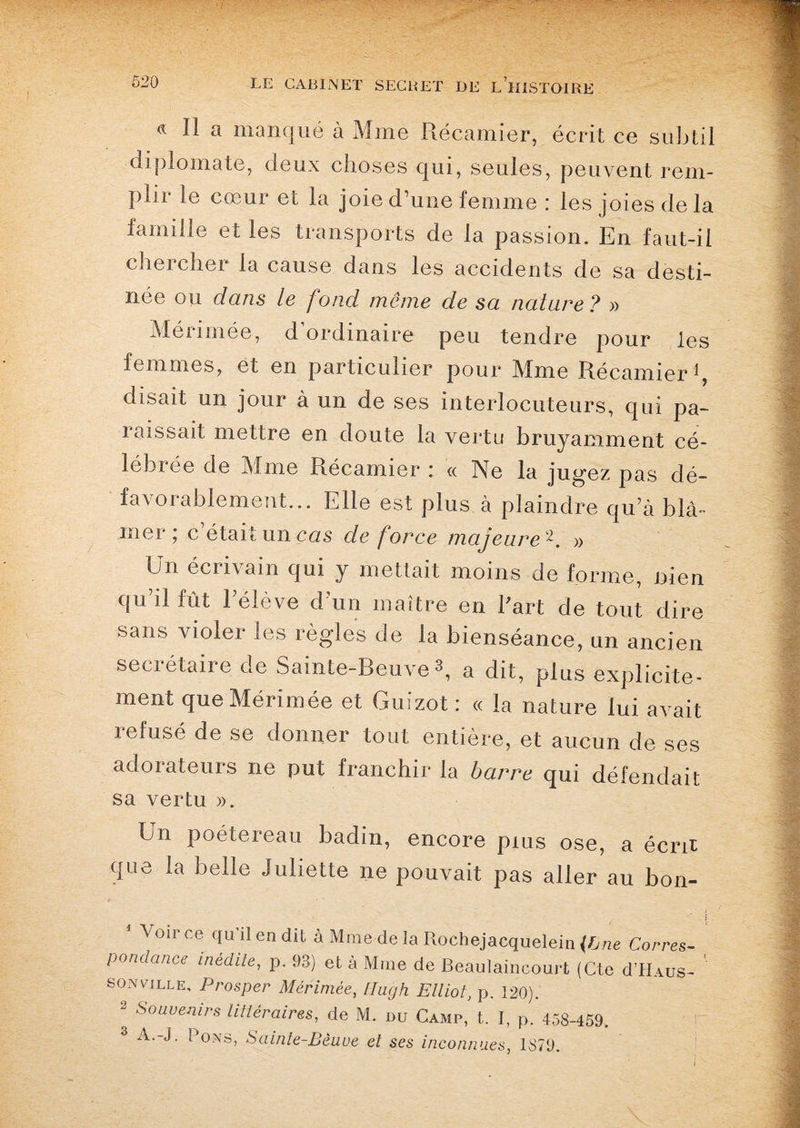 d II a manqué à Mme Récamier, écrit ce subtil diplomate, deux choses qui, seules, peuvent rem¬ plir le cœur et la joie d’une femme : les joies delà famille et les transports de la passion. En faut-il chercher la cause dans les accidents de sa desti¬ née ou dans le fond môme de sa nature ? » Mérimée, d’ordinaire peu tendre pour les femmes, et en particulier pour Mme Récamier1, disait un jour à un de ses interlocuteurs, qui pa¬ raissait mettre en doute la vertu bruyamment cé¬ lébrée de Mme Récamier : « Ne la jugez pas dé- favorablement... Elle est plus à plaindre qu’à blâ¬ mer ; c’était un cas de force majeure 2. » ün éciivam qui y mettait moins de forme, ni en qu’il fût l’élève d’un maître en l'art de tout dire sans violer les règles de la bienséance, un ancien secrétaire de Sainte-Beuve s, a dit, plus explicite¬ ment que Mérimée et Guizot : « la nature lui avait 1 efusé de se donner tout entière, et aucun de ses adorateurs ne put franchir la barre qui défendait sa vertu ». En poétereau badin, encore puis ose, a écrit que la belle Juliette ne pouvait pas aller au bon- °ir ce qu 11 en dit à Mme de la Rochejacquelein {Bne Corres¬ pondance inédile, p. 93) et à Mme de Beaulaincourt (Cte cI’Haus- son ville, Prosper Mérimée, flugh Elliot, p. 120). 2 SouveJùrs littéraires, de M. du Camp, t. I, p. 458-459, 3 A.-J. Pons, Sainte-Beuve et ses inconnues, 1879.