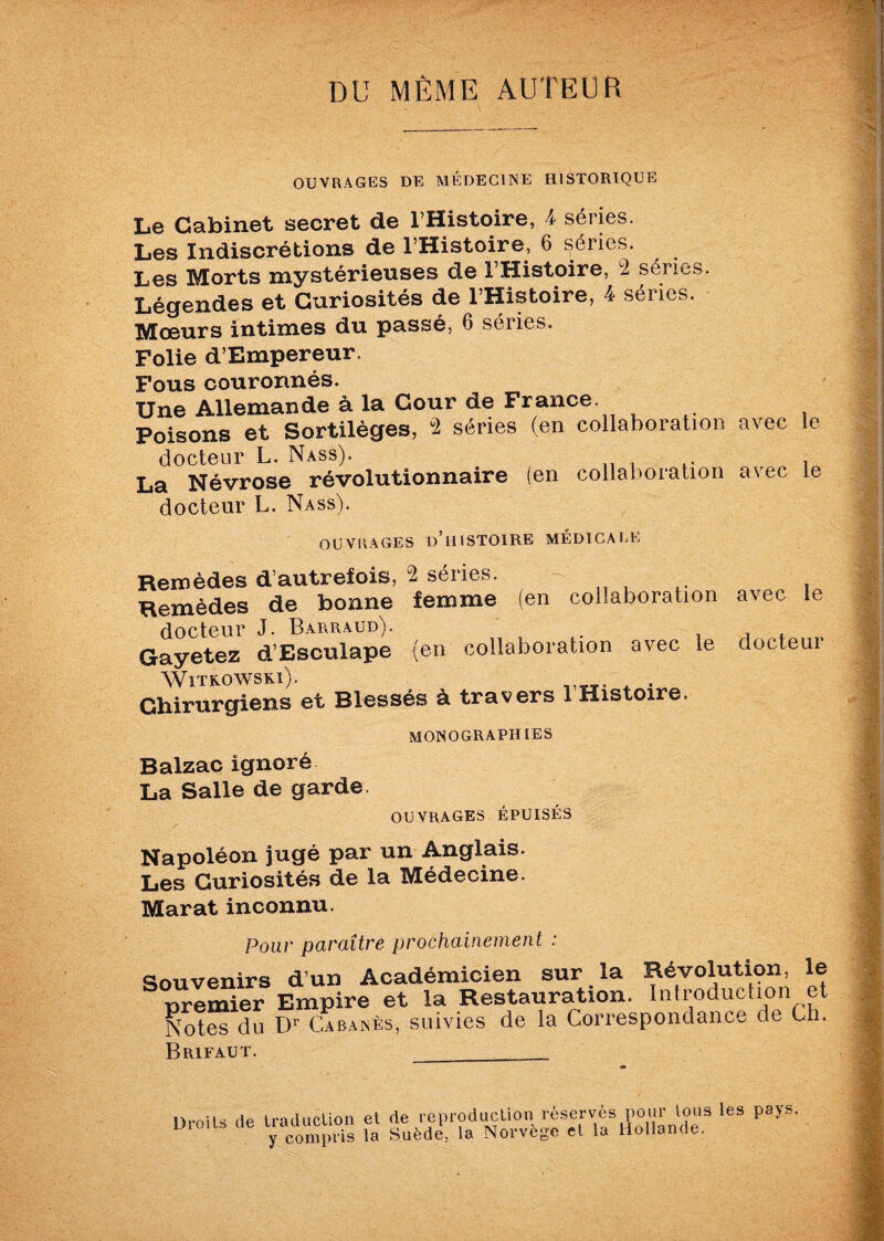 DU MÊME AUTEUR OUVRAGES DE MÉDECINE HISTORIQUE Le Cabinet secret de l’Histoire, 4 séries. Les Indiscrétions de l’Histoire, 6 séries. Les Morts mystérieuses de l’Histoire, 2 séries. Légendes et Curiosités de l’Histoire, 4 séries. Mœurs intimes du passé, 6 séries. Folie d’Empereur. Fous couronnés. Une Allemande à la Cour de France. Poisons et Sortilèges, 2 séries (en collaboration avec le docteur L. Nass). , La Névrose révolutionnaire (en collaboration avec le docteur L. Nass). OUVRAGES D’HISTOIRE MÉDICALE Remèdes d’autrefois, 2 séries. Remèdes de bonne femme (en collaboration docteur J. Barraud). Gayetez d’Esculape (en collaboration avec le Witrowski). Chirurgiens et Blessés à travers 1 Histoire. MONOGRAPHIES avec le docteur Balzac ignoré La Salle de garde. OUVRAGES ÉPUISÉS Napoléon jugé par un Anglais. Les Curiosités de la Médecine. Marat inconnu. Pour paraître prochainement : Souvenirs d’un Académicien sur la Révolution, le premier Empire et la Restauration. Introduction et Notes du Dr Cabanes, suivies de la Correspondance de Ch. Brifaut. __ Droits de traduction y compris et de reproduction réservés pour tous les pays, la Suède, la Norvège et la Hollande.