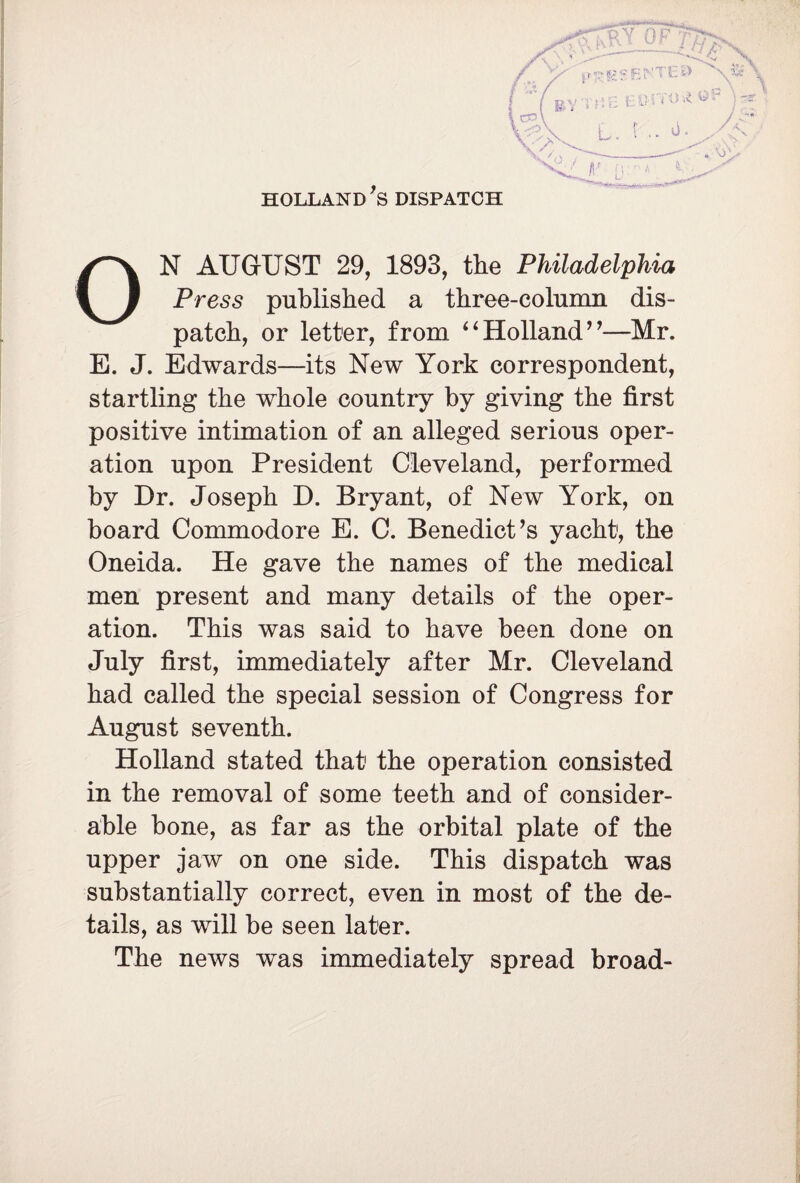 HOLLAND *S DISPATCH ON AUGUST 29, 1893, the Philadelphia Press published a three-column dis¬ patch, or letter, from ‘4 Holland ”—Mr. E. J. Edwards—its New York correspondent, startling the whole country by giving the first positive intimation of an alleged serious oper¬ ation upon President Cleveland, performed by Dr. Joseph D. Bryant, of New York, on board Commodore E. C. Benedict’s yacht, the Oneida. He gave the names of the medical men present and many details of the oper¬ ation. This was said to have been done on July first, immediately after Mr. Cleveland had called the special session of Congress for August seventh. Holland stated that1 the operation consisted in the removal of some teeth and of consider¬ able bone, as far as the orbital plate of the upper jaw on one side. This dispatch was substantially correct, even in most of the de¬ tails, as will be seen later. The news was immediately spread broad-