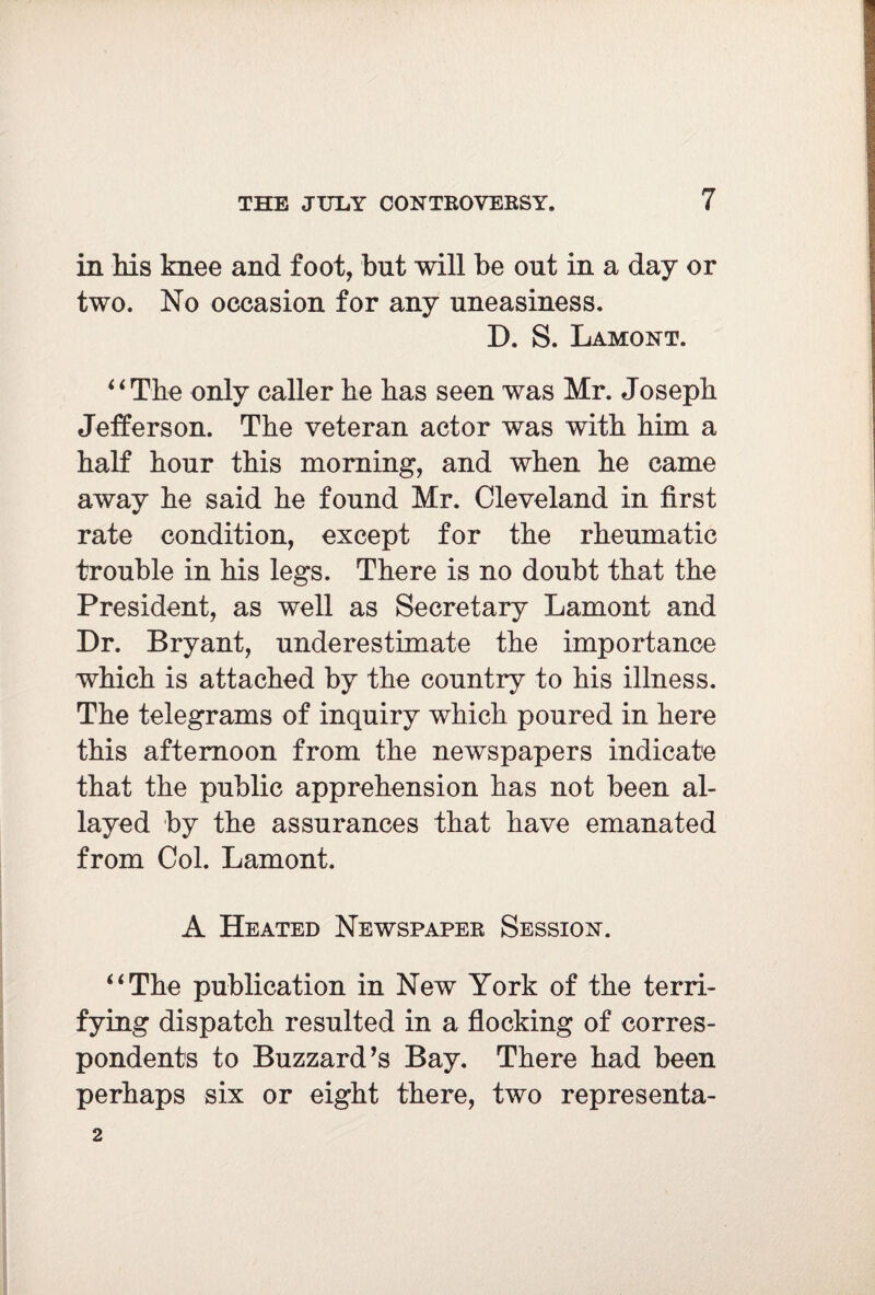 in his knee and foot, but will be out in a day or two. No occasion for any uneasiness. D. S. Lamont. i i The only caller he has seen was Mr. Joseph Jefferson. The veteran actor was with him a half hour this morning, and when he came away he said he found Mr. Cleveland in first rate condition, except for the rheumatic trouble in his legs. There is no doubt that the President, as well as Secretary Lamont and Dr. Bryant, underestimate the importance which is attached by the country to his illness. The telegrams of inquiry which poured in here this afternoon from the newspapers indicate that the public apprehension has not been al¬ layed by the assurances that have emanated from Col. Lamont. A Heated Newspaper Session. “The publication in New York of the terri¬ fying dispatch resulted in a flocking of corres¬ pondents to Buzzard’s Bay. There had been perhaps six or eight there, two representa- 2