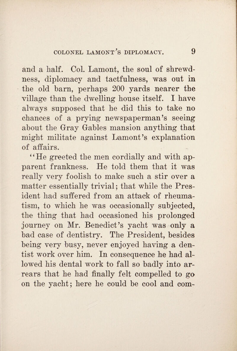 and a half. Col. Lamont, the sonl of shrewd¬ ness, diplomacy and tactfulness, was out in the old barn, perhaps 200 yards nearer the village than the dwelling house itself. I have always supposed that he did this to take no chances of a prying newspaperman’s seeing about the Gray Gables mansion anything that might militate against Lamont’s explanation of affairs. “He greeted the men cordially and with ap¬ parent frankness. He told them that it was really very foolish to make such a stir over a matter essentially trivial; that while the Pres¬ ident had suffered from an attack of rheuma¬ tism, to which he was occasionally subjected, the thing that had occasioned his prolonged journey on Mr. Benedict’s yacht was only a bad case of dentistry. The President, besides being very busy, never enjoyed having a den¬ tist work over him. In consequence he had al¬ lowed his dental work to fall so badly into ar¬ rears that he had finally felt compelled to go on the yacht; here he could be cool and com-