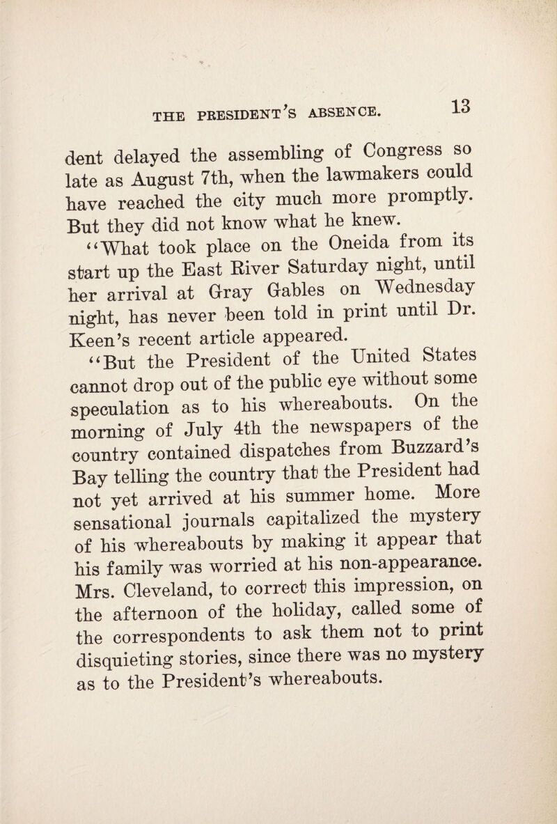 THE PRESIDENT’S ABSENCE. dent delayed the assembling of Congress so late as August 7th, when the lawmakers could have reached the city much more promptly. But they did not know what he knew. “What took place on the Oneida from its start up the East River Saturday night, until her arrival at Gray Gables on Wednesday night, has never been told in print until Dr. Keen’s recent article appeared. “But the President of the United States cannot drop out of the public eye without some speculation as to his whereabouts. On the morning of July 4th the newspapers of the country contained dispatches from Buzzard s Bay telling the country that the President had not yet arrived at his summer home. More sensational journals capitalized the mystery of his whereabouts by making it appear that his family was worried at his non-appearance. Mrs. Cleveland, to correct this impression, on the afternoon of the holiday, called some of the correspondents to ask them not to print disquieting stories, since there was no mystery as to the President’s whereabouts.