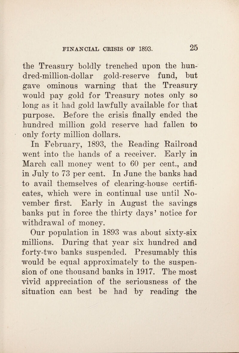 the Treasury boldly trenched upon the hun- dred-million-dollar gold-reserve fund, but gave ominous warning that the Treasury would pay gold for Treasury notes only so long as it had gold lawfully available for that purpose. Before the crisis finally ended the hundred million gold reserve had fallen to only forty million dollars. In February, 1893, the Reading Railroad went into the hands of a receiver. Early in March call money went to 60 per cent., and in July to 73 per cent. In June the banks had to avail themselves of clearing-house certifi¬ cates, which were in continual use until No¬ vember first. Early in August the savings banks put in force the thirty days’ notice for withdrawal of money. Our population in 1893 was about sixty-six millions. During that year six hundred and forty-two banks suspended. Presumably this would be equal approximately to the suspen¬ sion of one thousand banks in 1917. The most vivid appreciation of the seriousness of the situation can best be had by reading the