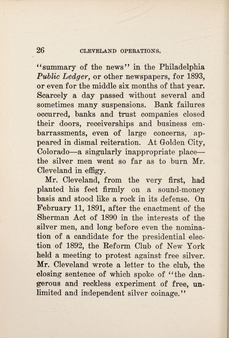 “summary of the news” in the Philadelphia Public Ledger, or other newspapers, for 1893, or even for the middle six months of that year. Scarcely a day passed without several and sometimes many suspensions. Bank failures occurred, banks and trust companies closed their doors, receiverships and business em¬ barrassments, even of large concerns, ap¬ peared in dismal reiteration. At Golden City, Colorado—a singularly inappropriate place— the silver men went so far as to bum Mr. Cleveland in effigy. Mr. Cleveland, from the very first, had planted his feet firmly on a sound-money basis and stood like a rock in its defense. On February 11, 1891, after the enactment of the Sherman Act of 1890 in the interests of the silver men, and long before even the nomina¬ tion of a candidate for the presidential elec¬ tion of 1892, the Reform Club of New York held a meeting to protest against free silver. Mr. Cleveland wrote a letter to the club, the closing sentence of which spoke of “the dan¬ gerous and reckless experiment of free, un¬ limited and independent silver coinage,”