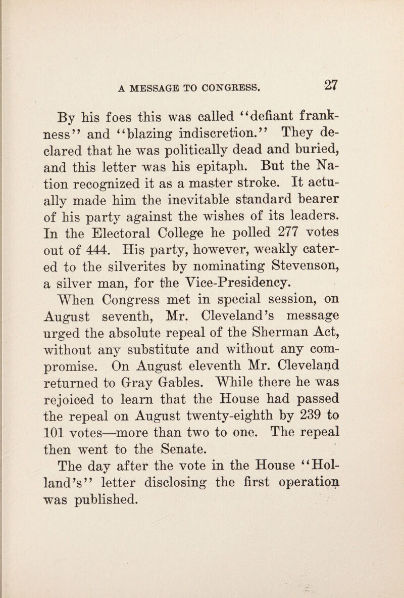 A MESSAGE TO CONGRESS. By his foes this was called 4‘defiant frank¬ ness” and “blazing indiscretion.” They de¬ clared that he was politically dead and buried, and this letter was his epitaph. But the Na¬ tion recognized it as a master stroke. It actu¬ ally made him the inevitable standard hearer of his party against the wishes of its leaders. In the Electoral College he polled 277 votes out of 444. His party, however, weakly cater¬ ed to the silverites by nominating Stevenson, a silver man, for the Vice-Presidency. When Congress met in special session, on August seventh, Mr. Cleveland’s message urged the absolute repeal of the Sherman Act, without any substitute and without any com¬ promise. On August eleventh Mr. Cleveland returned to Gray Gables. While there he was rejoiced to learn that the House had passed the repeal on August twenty-eighth by 239 to 101 votes—more than two to one. The repeal then went to the Senate. The day after the vote in the House “Hol¬ land’s” letter disclosing the first operation was published.