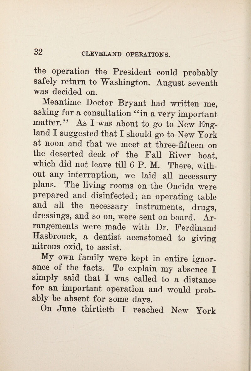 the operation the President conld probably safely return to Washington. August seventh was decided on. Meantime Doctor Bryant had written me, asking for a consultation “in a very important matter.” As I was about to go to New Eng¬ land I suggested that I should go to New York at noon and that we meet at three-fifteen on the deserted deck of the Fall River boat, which did not leave till 6 P. M. There, with¬ out any interruption, we laid all necessary plans. The living rooms on the Oneida were prepared and disinfected; an operating table and all the necessary instruments, drugs, dressings, and so on, were sent on board. Ar¬ rangements were made with Dr. Ferdinand Hasbrouck, a dentist accustomed to giving nitrous oxid, to assist. My own family were kept in entire ignor¬ ance of the facts. To explain my absence I simply said that I was called to a distance for an important operation and would prob¬ ably be absent for some days. On June thirtieth I reached New York