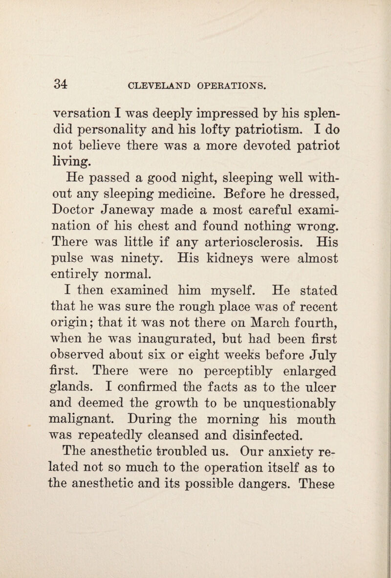 versation I was deeply impressed by bis splen¬ did personality and bis lofty patriotism, I do not believe there was a more devoted patriot living. He passed a good night, sleeping well with¬ out any sleeping medicine. Before be dressed, Doctor Janeway made a most careful exami¬ nation of bis chest and found nothing wrong. There was little if any arteriosclerosis. His pulse was ninety. His kidneys were almost entirely normal. I then examined him myself. He stated that he was sure the rough place was of recent origin; that it was not there on March fourth, when he was inaugurated, but had been first observed about six or eight weeks before July first. There were no perceptibly enlarged glands. I confirmed the facts as to the ulcer and deemed the growth to be unquestionably malignant. During the morning his mouth was repeatedly cleansed and disinfected. The anesthetic troubled us. Our anxiety re¬ lated not so much to the operation itself as to the anesthetic and its possible dangers. These