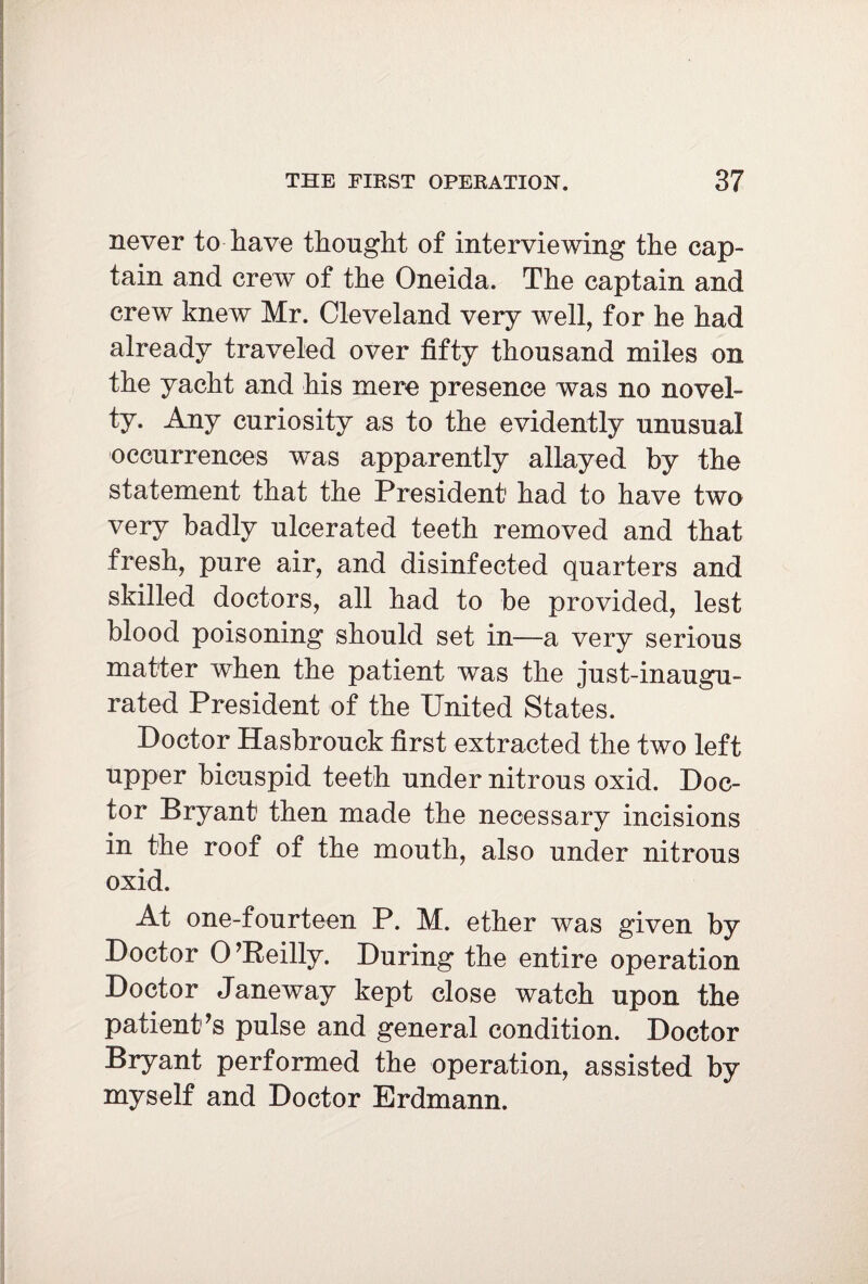 never to have thought of interviewing the cap¬ tain and crew of the Oneida. The captain and crew knew Mr. Cleveland very well, for he had already traveled over fifty thousand miles on the yacht and his mere presence was no novel¬ ty. Any curiosity as to the evidently unusual occurrences was apparently allayed by the statement that the President1 had to have two very badly ulcerated teeth removed and that fresh, pure air, and disinfected quarters and skilled doctors, all had to be provided, lest blood poisoning should set in—a very serious matter when the patient was the just-inaugu¬ rated President of the United States. Doctor Hasbrouck first extracted the two left upper bicuspid teeth under nitrous oxid. Doc¬ tor Bryant then made the necessary incisions in the roof of the mouth, also under nitrous oxid. At one-fourteen P. M. ether was given by Doctor O’Reilly. During the entire operation Doctor Janeway kept close watch upon the patient’s pulse and general condition. Doctor Bryant performed the operation, assisted by myself and Doctor Erdmann.