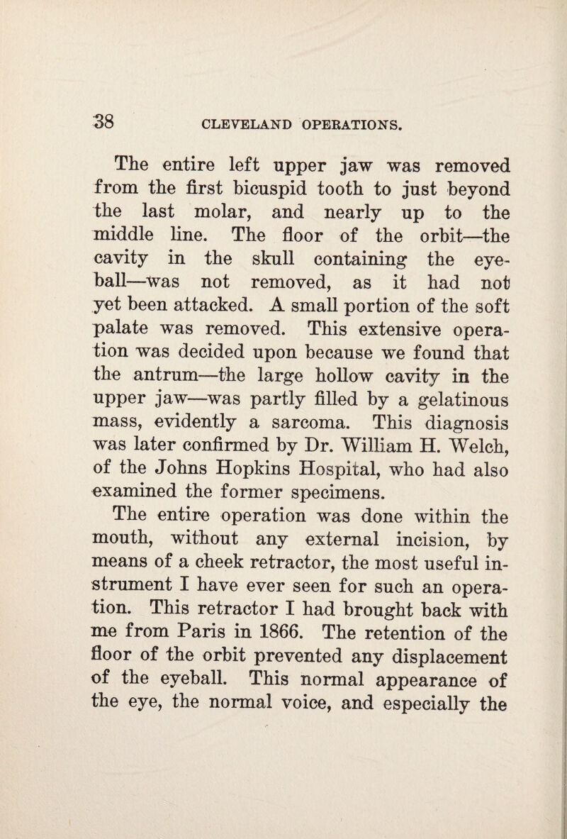 The entire left upper jaw was removed from the first bicuspid tooth to just beyond the last molar, and nearly up to the middle line. The floor of the orbit—the cavity in the skull containing the eye¬ ball—was not removed, as it had not yet been attacked. A small portion of the soft palate was removed. This extensive opera¬ tion was decided upon because we found that the antrum—the large hollow cavity in the upper jaw—was partly filled by a gelatinous mass, evidently a sarcoma. This diagnosis was later confirmed by Dr. William H. Welch, of the Johns Hopkins Hospital, who had also examined the former specimens. The entire operation was done within the mouth, without any external incision, by means of a cheek retractor, the most useful in¬ strument I have ever seen for such an opera¬ tion. This retractor I had brought back with me from Paris in 1866. The retention of the floor of the orbit prevented any displacement of the eyeball. This normal appearance of the eye, the normal voice, and especially the