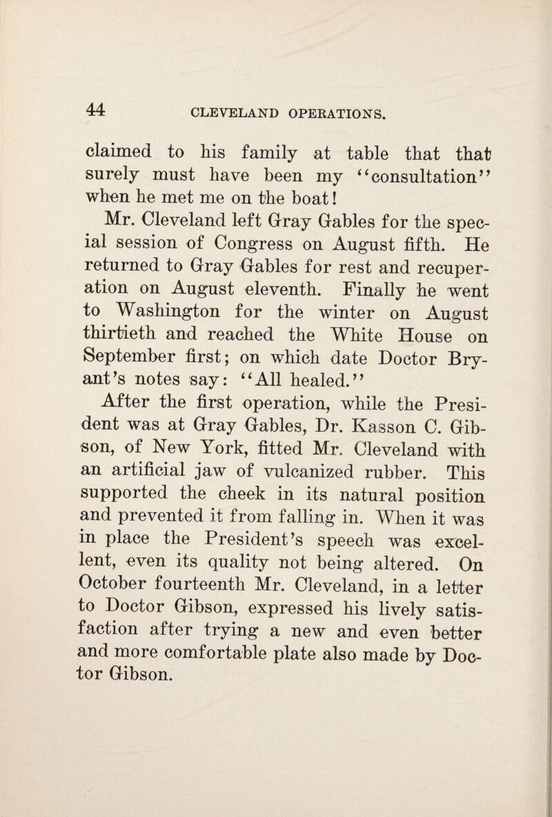 claimed to his family at table that that surely must have been my “consultation” when he met me on the boat! Mr. Cleveland left Gray Gables for the spec¬ ial session of Congress on August fifth. He returned to Gray Gables for rest and recuper¬ ation on August eleventh. Finally he went to Washington for the winter on August thirtieth and reached the White House on September first; on which date Doctor Bry¬ ant's notes say: “All healed.” After the first operation, while the Presi¬ dent was at Gray Gables, Dr. Kasson C. Gib¬ son, of New York, fitted Mr. Cleveland with an artificial jaw of vulcanized rubber. This supported the cheek in its natural position and prevented it from falling in. When it was in place the President's speech was excel¬ lent, even its quality not being altered. On October fourteenth Mr. Cleveland, in a letter to Doctor Gibson, expressed his lively satis¬ faction after trying a new and even better and more comfortable plate also made by Doc¬ tor Gibson.