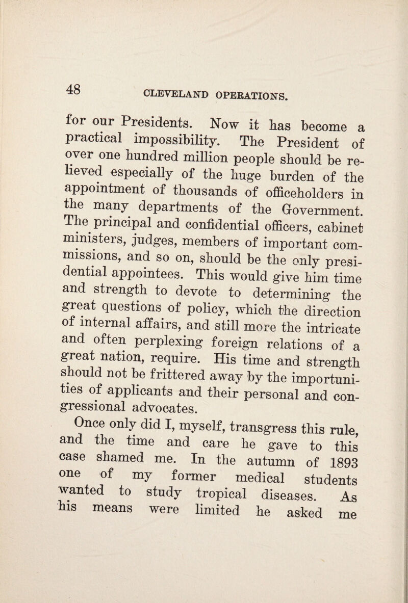 CLEVELAND OPERATIONS. for our Presidents. Now it has become a practical impossibility. The President of over one hundred million people should be re¬ lieved especially of the huge burden of the appointment of thousands of officeholders in the many departments of the Government. The principal and confidential officers, cabinet ministers, judges, members of important com¬ missions, and so on, should be the only presi¬ dential appointees. This would give him time and strength to devote to determining the great questions of policy, which the direction of internal affairs, and still more the intricate and often perplexing foreign relations of a great nation, require. His time and strength should not be frittered away by the importuni¬ ties of applicants and their personal and con¬ gressional advocates. Once only did I, myself, transgress this rule, and the time and care he gave to this case shamed me. In the autumn of 1893 one of my former medical students wanted to study tropical diseases. As his means were limited he asked me