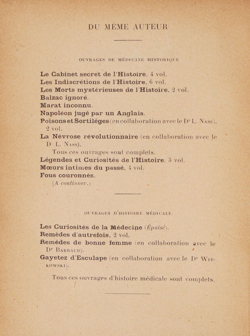 DU MEME AUTEUR OUVRAGES DE MÉDECINE HISTORIQUE Le Cabinet secret de l’Histoire, 4 vol. Les Indiscrétions de l’Histoire, 6 vol. Les Morts mystérieuses de l'Histoire, 2 vol. Balzac ignoré. Marat inconnu. Napoléon jugé par un Anglais. Poisons et Sortilèges (en collaboration avec le D1 L. Nass), 2 vol. La Névrose révolutionnaire (en collaboration avec le D L. Nass). Tous ces ouvrages sont complets. Légendes et Curiosités de l’Histoire, 3 vol. Moeurs intimes du passé, 4 vol. Fous couronnés. (A continuel'.) OUVRAGES D’HISTOIRE MÉDICALE Les Curiosités de la Médecine (Épuisé). Remèdes d'autrefois, 2 vol. Remèdes de bonne femme (en collaboration avec le I)r Barra ud). ' Gayetez d’Esculape (en collaboration avec le Dr Wit- kovvski). Tous ces ouvrages d’histoire médicale sont complets.