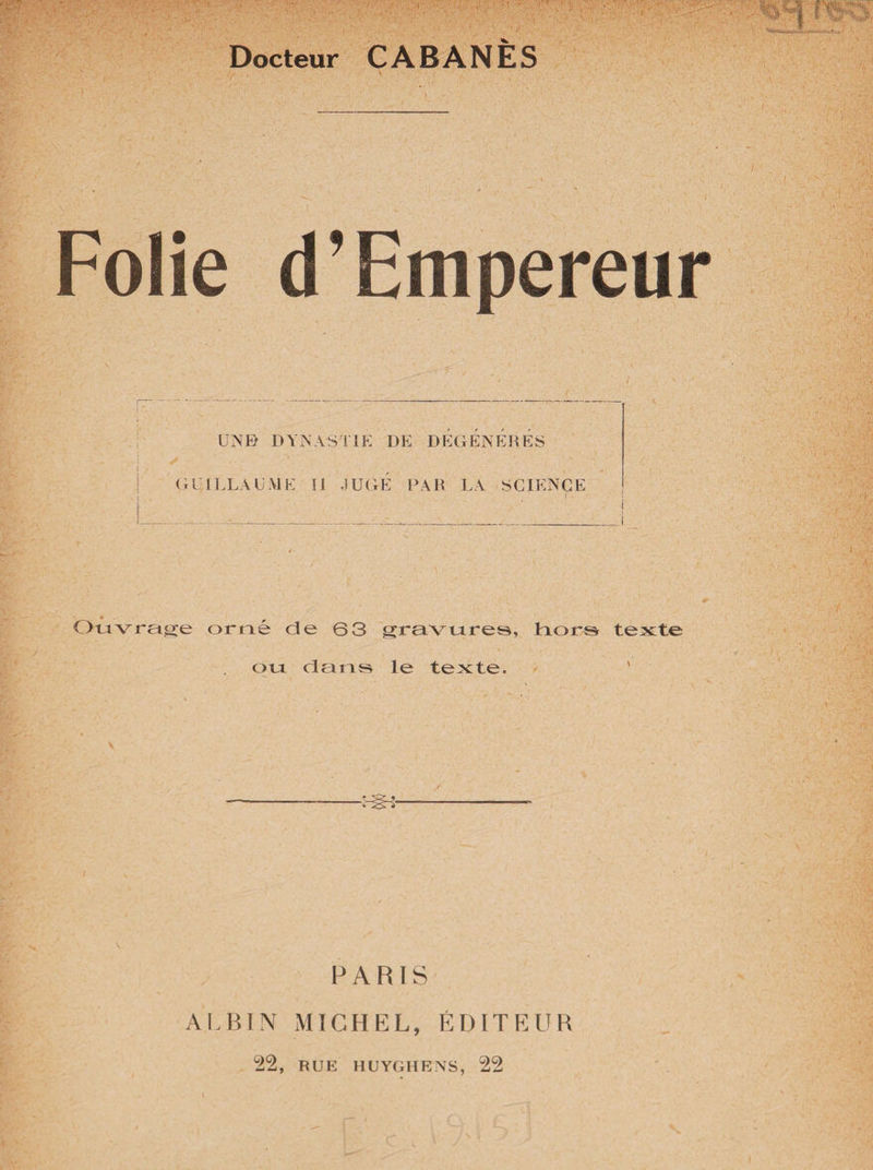 Docteur CABANES Folie d’Empereur UNE) DYNASTIE DE DÉGÉNÉRÉS GUILLAUME li JUGE PAR LA SCIENCE f Ouvrage orné de 63 gravures, Liors texte ou dans le texte. ' -:-Ü* PARIS ALBIN MICHEL, ÉDITEUR 22, RUE HUYGHENS, 22