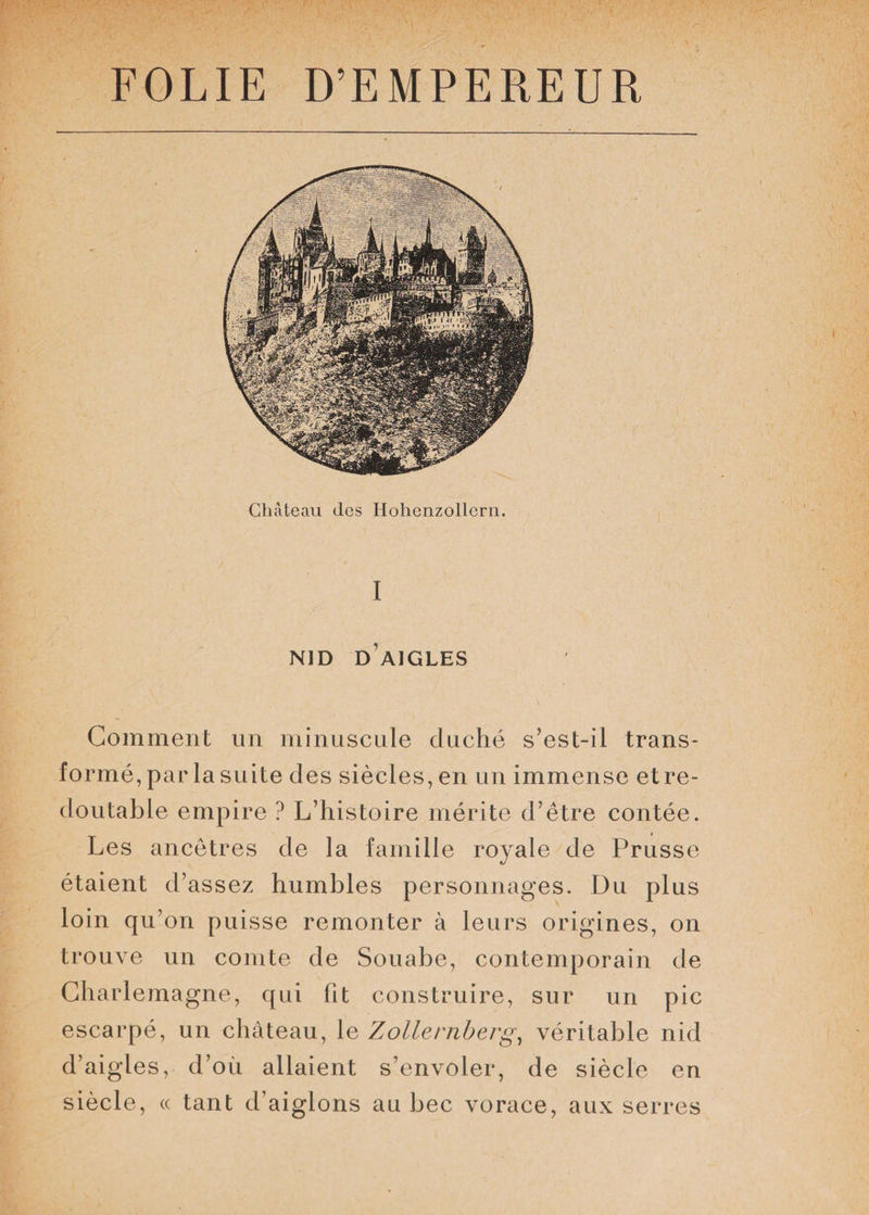 Château des Hohenzollern. I NID D AIGLES Gomment un minuscule duché s’est-il trans¬ formé, par la suite des siècles, en un immense et re¬ doutable empire ? L’histoire mérite d’être contée. Les ancêtres de la famille royale de Prusse étaient d’assez humbles personnages. Du plus loin qu’on puisse remonter à leurs origines, on trouve un comte de Souabe, contemporain de Charlemagne, qui fit construire, sur un pic escarpé, un château, le Zollernberg, véritable nid d’aig les, d’où allaient s’envoler, de siècle en siècle, « tant d’aiglons au bec vorace, aux serres