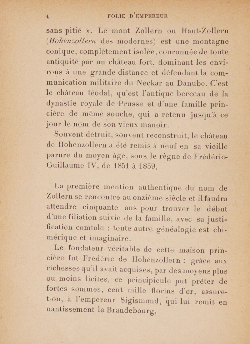 sans pitié ». Le mont Zollern ou Haut-Zollern (.Hohenzollern des modernes) est une montagne conique, complètement isolée, couronnée de toute antiquité par un château fort, dominant les envi¬ rons à une grande distance et défendant la com¬ munication militaire du Neckar au Danube. C’est le château féodal, qu’est l’antique berceau de la dynastie royale de Prusse et d’une famille prin- cière de même souche, qui a retenu jusqu’à ce jour le nom de son vieux manoir. Souvent détruit, souvent reconstruit, le château de Hohenzollern a été remis à neuf en sa vieille parure du moyen âge, sous le règne de Frédéric- Guillaume IY, de 1851 à 1859. La première mention authentique du nom de Zollern se rencontre au onzième siècle et il faudra attendre cinquante ans pour trouver le début d une filiation suivie de la famille, avec sa justi¬ fication comtale ; toute autre généalogie est chi¬ mérique et imaginaire. Le fondateur véritable de cette maison prin- cièie fut Frédéric de Hohenzollern : grâce aux îichesses qu il avait acquises, par des moyens plus ou moins licites, ce principicule put prêter de fortes sommes, cent mille florins d’or, assure- t-on, à 1 empereur Sigismond, qui lui remit en nantissement le Brandebourg, O