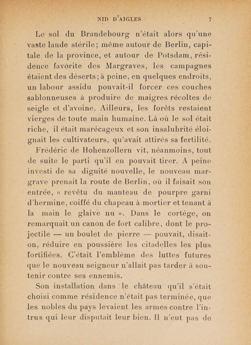 4 Le sol du Brandebourg n’était alors qu’une vaste lande stérile; même autour de Berlin, capi¬ tale de la province, et autour de Potsdam, rési¬ dence favorite des Margraves, les campagnes étaient des déserts; à peine, en quelques endroits, un labour assidu pouvait-il forcer ces couches sablonneuses à produire de maigres récoltes de seigle et d’avoine. Ailleurs, les forêts restaient vierges de toute main humaine. Là où le sol était riche, il était marécageux et son insalubrité éloi¬ gnait les cultivateurs, qu’avait attirés sa fertilité. Frédéric de Bohenzollern vit, néanmoins, tout de suite le parti qu’il en pouvait tirer. A peine investi de sa dignité nouvelle, le nouveau mar¬ grave prenait la route de Berlin, où il faisait son entrée, « revêtu du manteau de pourpre garni d’hermine, coiffé du chapeau à mortier et tenant à la main le glaive nu ». Dans le cortège, on remarquait un canon de fort calibre, dont le pro¬ jectile —- un boulet de pierre — pouvait, disait- on, réduire en poussière les citadelles les plus fortifiées. C’était l’emblème des luttes futures que le nouveau seigneur n’allait pas tarder à sou¬ tenir contre ses ennemis. Son installation dans le château qu’il s’était choisi comme résidence n’était pas terminée, que les nobles du pays levaient les armes contre l’in¬ trus qui leur disputait leur bien. Il n’eut pas de