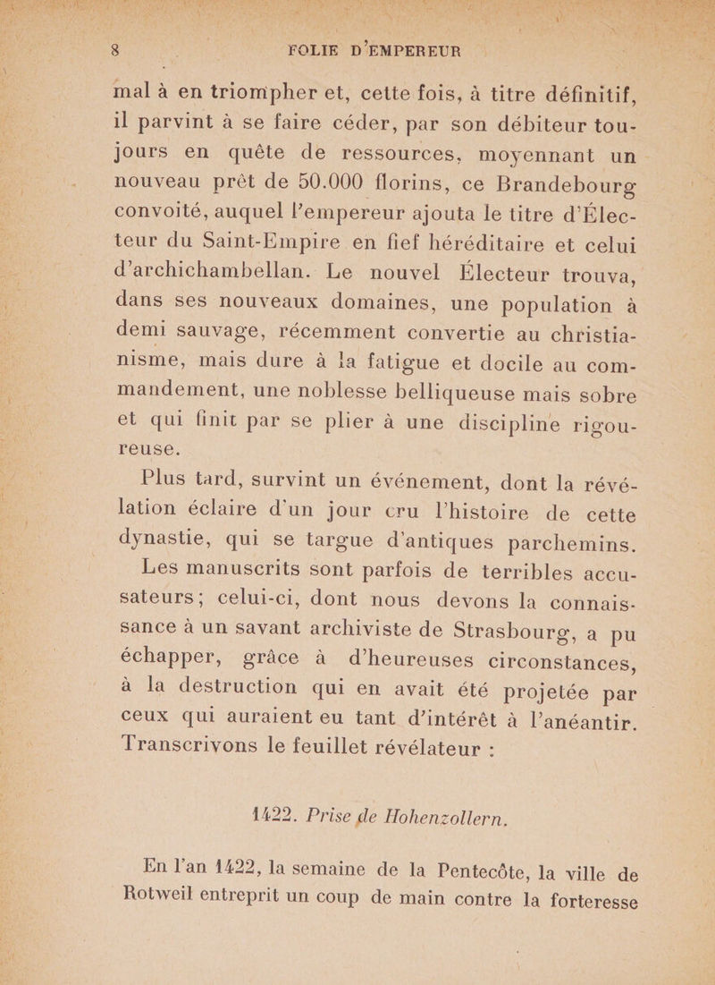 mal à en triompher et, cette fois, à titre définitif, il parvint à se faire céder, par son débiteur tou¬ jours en quête de ressources, moyennant un nouveau prêt de 50.000 florins, ce Brandebourg convoité, auquel l’empereur ajouta le titre d’Élec- teur du Saint-Empire en fief héréditaire et celui d’archichambellan. Le nouvel Électeur trouva, dans ses nouveaux domaines, une population à demi sauvage, récemment convertie au christia¬ nisme, mais dure à la fatigue et docile au com¬ mandement, une noblesse belliqueuse mais sobre et qui finit par se plier à une discipline rigou¬ reuse. Plus tard, survint un événement, dont la révé¬ lation éclaire d'un jour cru l’histoire de cette dynastie, qui se targue d’antiques parchemins. Les manuscrits sont parfois de terribles accu¬ sateurs; celui-ci, dont nous devons la connais¬ sance à un savant archiviste de Strasbourg, a pu échapper, grâce à d’heureuses circonstances, à la destruction qui en avait été projetée par ceux qui auraient eu tant d’intérêt à l’anéantir. Transcrivons le feuillet révélateur : 1422. Prise de Hohenzollern, En l’an 1422, la semaine de la Pentecôte, la ville de Rotweil entreprit un coup de main contre la forteresse