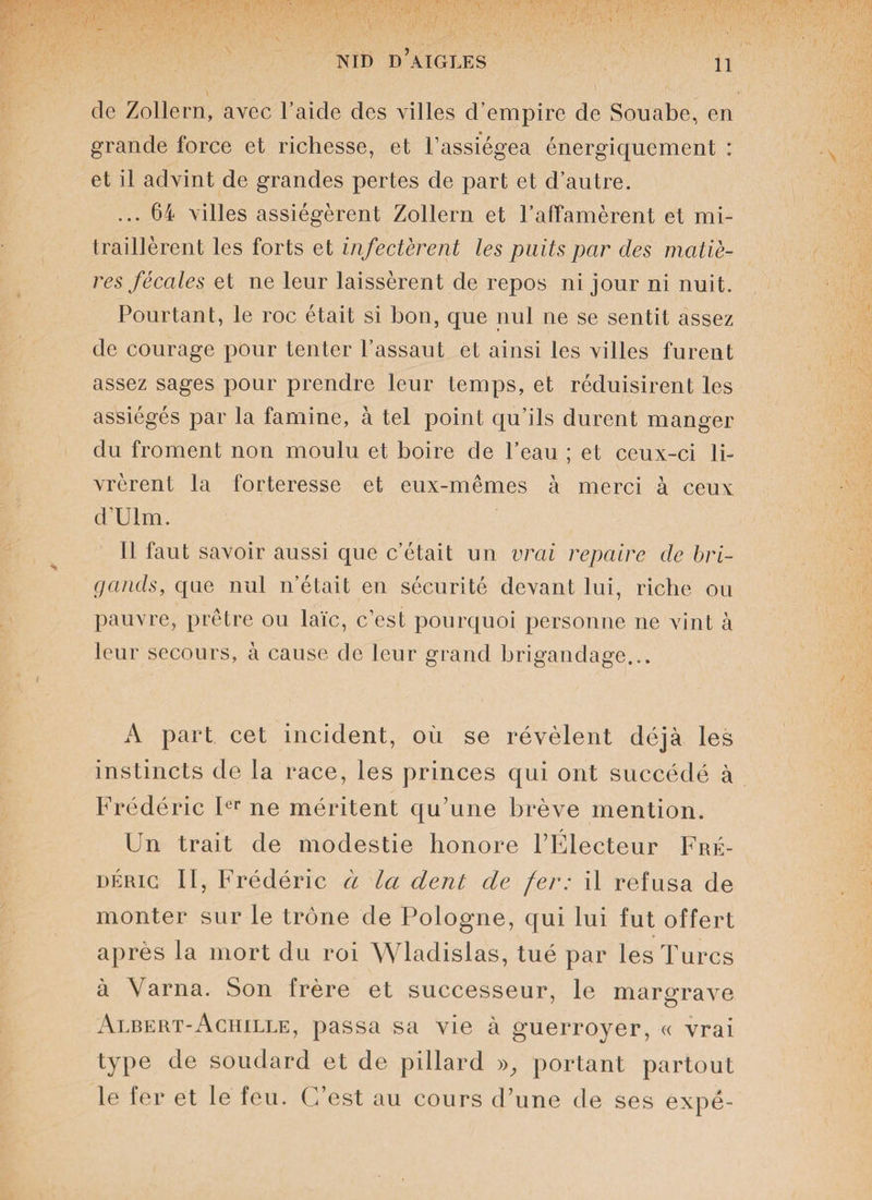 de Zollern, avec l’aide des villes d’empire de Souabe, en grande force et richesse, et l’assiégea énergiquement : et il advint de grandes pertes de part et d’autre. ... 64 villes assiégèrent Zollern et l’affamèrent et mi¬ traillèrent les forts et infectèrent les puits par des matiè¬ res fécales et ne leur laissèrent de repos ni jour ni nuit. Pourtant, le roc était si bon, que nul ne se sentit assez de courage pour tenter l’assaut et ainsi les villes furent assez sages pour prendre leur temps, et réduisirent les assiégés par la famine, à tel point qu’ils durent manger du froment non moulu et boire de l’eau ; et ceux-ci li¬ vrèrent la forteresse et eux-mêmes à merci à ceux d’Ulm. Il faut savoir aussi que c’était un vrai repaire de bri¬ gands, que nul n’était en sécurité devant lui, riche ou pauvre, prêtre ou laïc, c’est pourquoi personne ne vint à leur secours, à cause de leur grand brigandage... A part cet incident, où se révèlent déjà les instincts de la race, les princes qui ont succédé à Frédéric Ier ne méritent qu’une brève mention. Un trait de modestie honore l’Électeur Fré¬ déric II, Frédéric à la dent de fer: il refusa de monter sur le trône de Pologne, qui lui fut offert après la mort du roi Wladislas, tué par les Turcs à Varna. Son frère et successeur, le margrave Albert-Achille, passa sa vie à guerroyer, « vrai type de soudard et de pillard », portant partout le fer et le feu. C’est au cours d’une de ses expé-