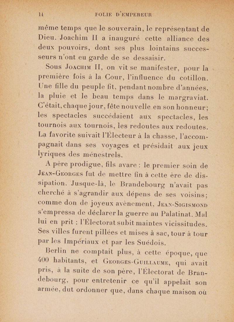 même temps que le souverain, le représentant de Dieu. Joachim II a inauguré cette alliance des deux pouvoirs, dont ses plus lointains succes¬ seurs n’ont eu garde de se dessaisir. Sous Joachim II, on vit se manifester, pour la première fois à la Cour, l’influence du cotillon. Une fille du peuple fit, pendant nombre d’années, la pluie et le beau temps dans le margraviat. C’était, chaque jour, fête nouvelle en son honneur; les spectacles succédaient aux spectacles, les tournois aux tournois, les redoutes aux redoutes. La favorite suivait l’Électeur à la chasse, l’accom¬ pagnait dans ses voyages et présidait aux jeux lyriques des ménestrels. A père prodigue, fils avare : le premier soin de Jean-Georges fut de mettre fin à cette ère de dis¬ sipation. Jusque-là, le Brandebourg n’avait pas cherché à s agrandir aux dépens de ses voisins; comme don de joyeux avènement, Jean-Sigismond s’empressa de déclarer la guerre au Palatinat. Mal lui en prit ; 1 Électorat subit maintes vicissitudes. Ses villes furent pillées et mises à sac, tour à tour par les Impériaux et par les Suédois. Berlin ne comptait plus, à cette époque, que i00 habitants, et Georges-Guillaume, qui avait pris, à la suite de son père, l’Électorat de Bran¬ debourg, pour entretenir ce qu’il appelait son armée, dut ordonner que, dans chaque maison où