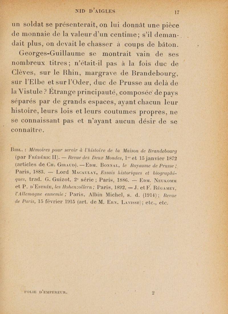 17 un soldat se présenterait, on lui donnât une pièce de monnaie de la valeur d’un centime; s’il deman¬ dait plus, on devait le chasser à coups de bâton. Georges-Guillaume se montrait vain de ses nombreux titres; n’était-il pas à la fois duc de Glèves, sur le Rhin, margrave de Brandebourg, sür l’Elbe et sur l’Oder, duc de Prusse au delà de la Yistule ? Etrange principauté, composée' de pays séparés par de grands espaces, ayant chacun leur histoire, leurs lois et leurs coutumes propres, ne se connaissant pas et n’ayant aucun désir de se connaître. Bibl. : Mémoires pour servir à l'histoire de la Maison de Brandebourg (par Frédéric II). — Revue des Deux Mondes, 1er et 15 janvier 1872 (articles de Ch. Giraud).—Edm. Bonnal, le Royaume de Prusse ,* Paris, 1883. — Lord Macaulay, Essais historiques et biographi¬ ques, trad. G. Guizot, 2e série ; Paris, 1886. — Edm. Neukomm et P. d’Estrée, les Ilohenzollern ; Paris, 1892. — J. et F. Régamey, l'Allemagne ennemie; Paris, Albin Michel, s. d. (1914); Revue de Paris, 15 février 1915 (art. de M. Ern. Lavisse); etc., etc. 1 i FOLIE D’EMPEREUR. 2