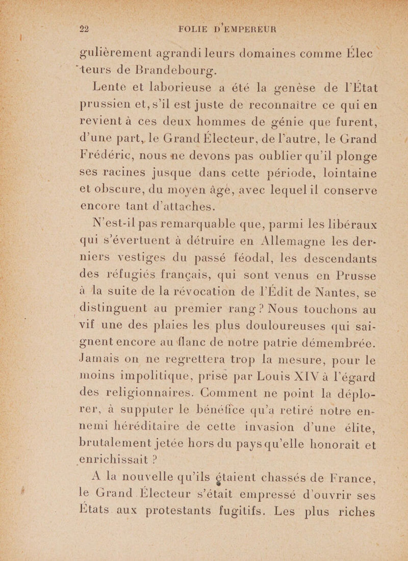 gulièrement agrandi leurs domaines comme Élec * teurs de Brandebourg. O Lente et laborieuse a été la genèse de l’État prussien et, s’il est juste de reconnaître ce qui en revient à ces deux hommes de génie que furent, d’une part, le Grand Électeur, de l’autre, le Grand Frédéric, nous ne devons pas oublier qu’il plonge ses racines jusque dans cette période, lointaine et obscure, du moyen âge, avec lequel il conserve encore tant d’attaches. N’est-il pas remarquable que, parmi les libéraux qui s’évertuent à détruire en Allemagne les der¬ niers vestiges du passé féodal, les descendants des réfugiés français, qui sont venus en Prusse à la suite de la révocation de l’Édit de Nantes, se distinguent au premier rang ? Nous touchons au vif une des plaies les plus douloureuses qui sai¬ gnent encore au flanc de notre patrie démembrée. Jamais on ne regrettera trop la mesure, pour le moins impolitique, prise par Louis XIV à l’égard des religionnaires. Gomment ne point la déplo¬ rer, à supputer le bénéfice qu’a retiré notre en¬ nemi héréditaire de cette invasion d’une élite, brutalement jetée hors du pays qu’elle honorait et enrichissait ? A la nouvelle qu’ils gtaient chassés de France, le Grand Électeur s’était empressé d’ouvrir ses Etats aux protestants fugitifs. Les plus riches