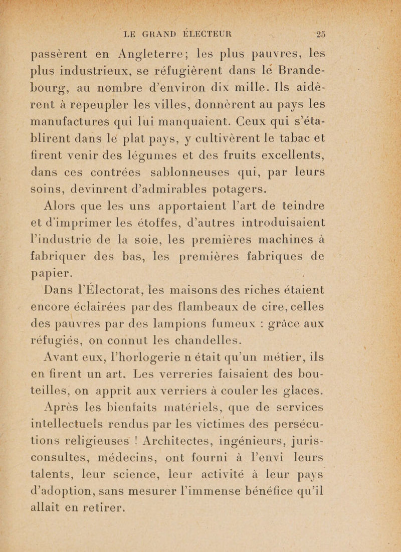 passèrent en Angleterre; les plus pauvres, les plus industrieux, se réfugièrent dans lé Brande¬ bourg, au nombre d’environ dix mille. Ils aidè¬ rent à repeupler les villes, donnèrent au pays les manufactures qui lui manquaient. Ceux qui s’éta¬ blirent dans le plat pays, y cultivèrent le tabac et firent venir des légumes et des fruits excellents, dans ces contrées sablonneuses qui, par leurs soins, devinrent d’admirables potagers. Alors que les uns apportaient l’art de teindre et d’imprimer les étoffes, d’autres introduisaient l’industrie de la soie, les premières machines à fabriquer des bas, les premières fabriques de papier. Dans l’Électorat, les maisons des riches étaient encore éclairées par des flambeaux de cire, celles des pauvres par des lampions fumeux : grâce aux réfugiés, on connut les chandelles. Avant eux, l’horlogerie n était qu’un métier, ils en firent un art. Les verreries faisaient des bou¬ teilles, on apprit aux verriers à couler les glaces. Après les bienfaits matériels, que de services intellectuels rendus par les victimes des persécu¬ tions religieuses ! Architectes, ingénieurs, juris¬ consultes, médecins, ont fourni à l’envi leurs talents, leur science, leur activité à leur pays d’adoption, sans mesurer l’immense bénéfice qu’il allait en retirer.
