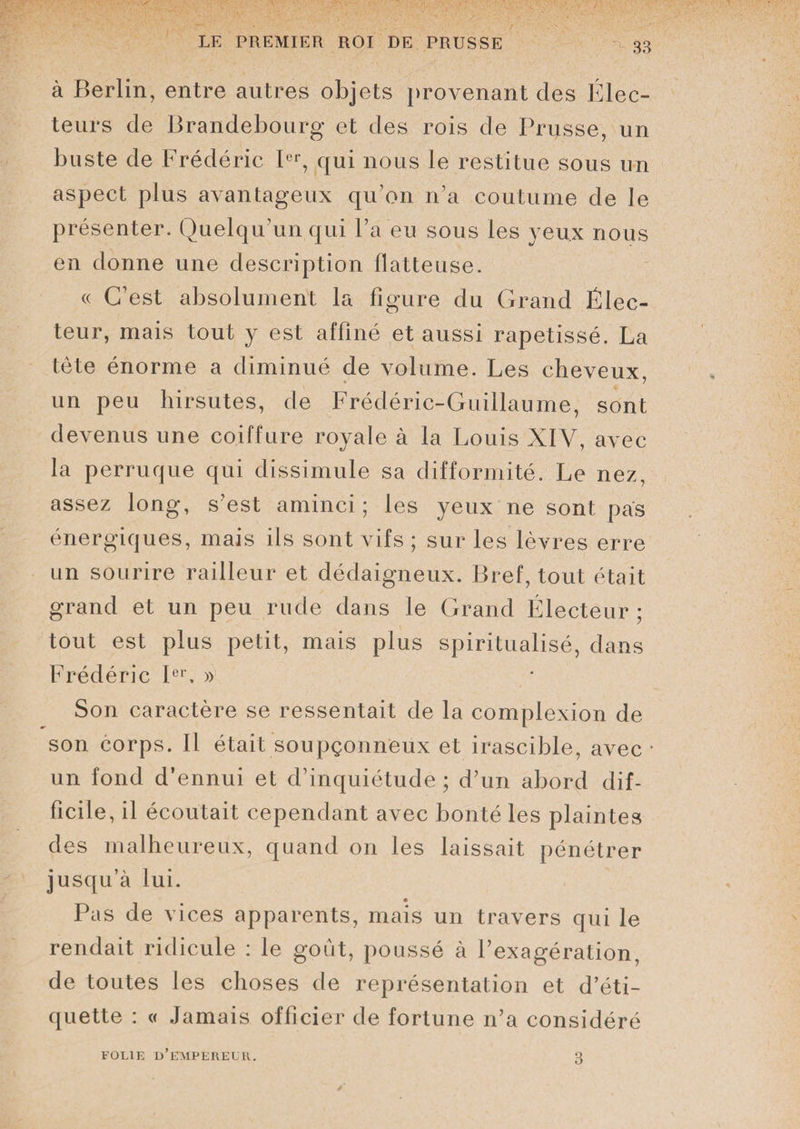 à Berlin, entre autres objets provenant des Élec¬ teurs de Brandebourg et des rois de Prusse, un buste de Frédéric Ier, qui nous le restitue sous un aspect plus avantageux qu’on n’a coutume de le présenter. Quelqu’un qui l’a eu sous les yeux nous en donne une description flatteuse. « C’est absolument la figure du Grand Élec¬ teur, mais tout y est affiné et aussi rapetissé. La tète énorme a diminué de volume. Les cheveux un peu hirsutes, de Frédéric-Guillaume, sont devenus une coiffure royale à la Louis XIY, avec la perruque qui dissimule sa difformité. Le nez, assez long, s’est aminci; les yeux ne sont pas énergiques, mais ils sont vifs ; sur les lèvres erre un sourire railleur et dédaigneux. Bref, tout était grand et un peu rude dans le Grand Électeur; tout est plus petit, mais plus spiritualisé, dans Frédéric Ier, » Son caractère se ressentait de la complexion de son corps. Il était soupçonneux et irascible, avec * un fond d’ennui et d’inquiétude ; d’un abord dif¬ ficile, il écoutait cependant avec bonté les plaintes des malheureux, quand on les laissait pénétrer jusqu’à lui. Pas de vices apparents, mais un travers qui le rendait ridicule : le goût, poussé à l’exagération, de toutes les choses de représentation et d’éti¬ quette : « Jamais officier de fortune n’a considéré FOLIE D’EMPEREUR. 3