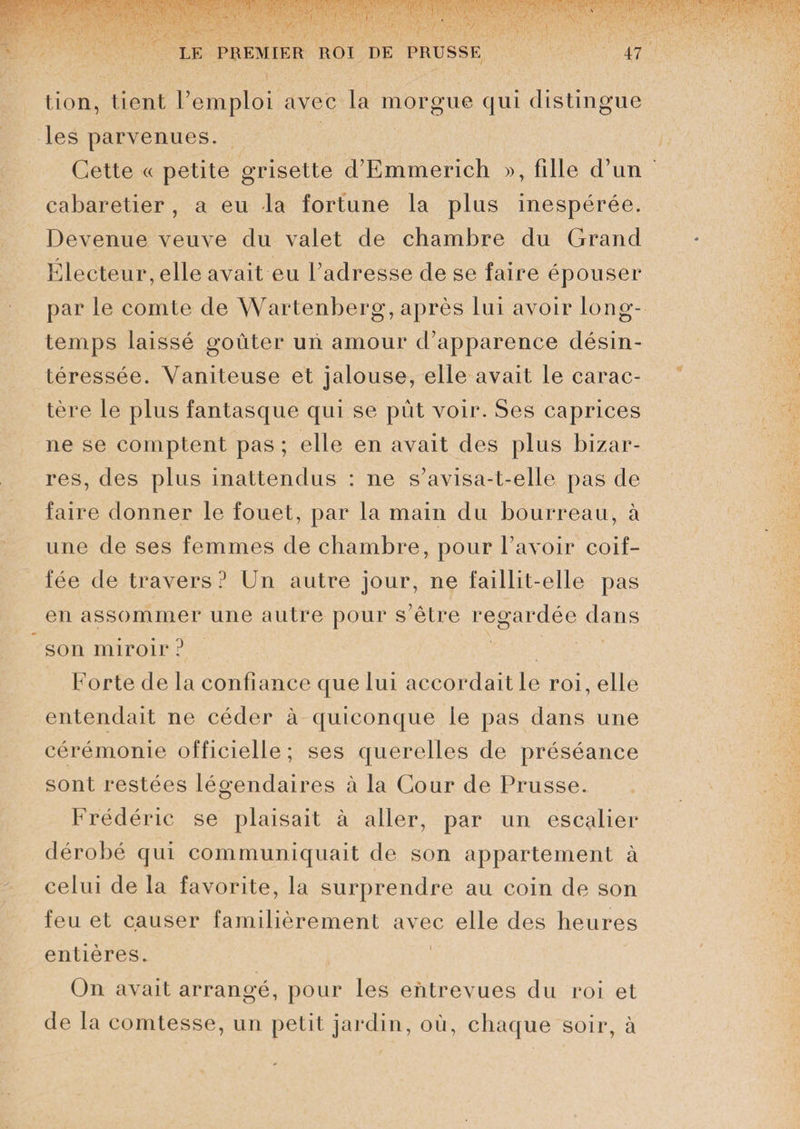 tion, tient l’emploi avec la morgue qui distingue les parvenues. Cette « petite grisette d’Emmerich », fille d’un cabaretier, a eu -la fortune la plus inespérée. Devenue veuve du valet de chambre du Grand Electeur, elle avait eu l’adresse de se faire épouser par le comte de Wartenberg, après lui avoir long¬ temps laissé goûter un amour d’apparence désin¬ téressée. Vaniteuse et jalouse, elle avait le carac¬ tère le plus fantasque qui se pût voir. Ses caprices ne se comptent pas ; elle en avait des plus bizar¬ res, des plus inattendus : ne s’avisa-t-elle pas de faire donner le fouet, par la main du bourreau, à une de ses femmes de chambre, pour l’avoir coif¬ fée de travers? Un autre jour, ne faillit-elle pas en assommer une autre pour s’être regardée dans son miroir ? Forte de la confiance que lui accordait le roi, elle entendait ne céder à quiconque le pas dans une cérémonie officielle ; ses querelles de préséance sont restées légendaires à la Cour de Prusse. Frédéric se plaisait à aller, par un escalier dérobé qui communiquait de son appartement à celui de la favorite, la surprendre au coin de son feu et causer familièrement avec elle des heures entières. On avait arrangé, pour les entrevues du roi et de la comtesse, un petit jardin, oû, chaque soir, à