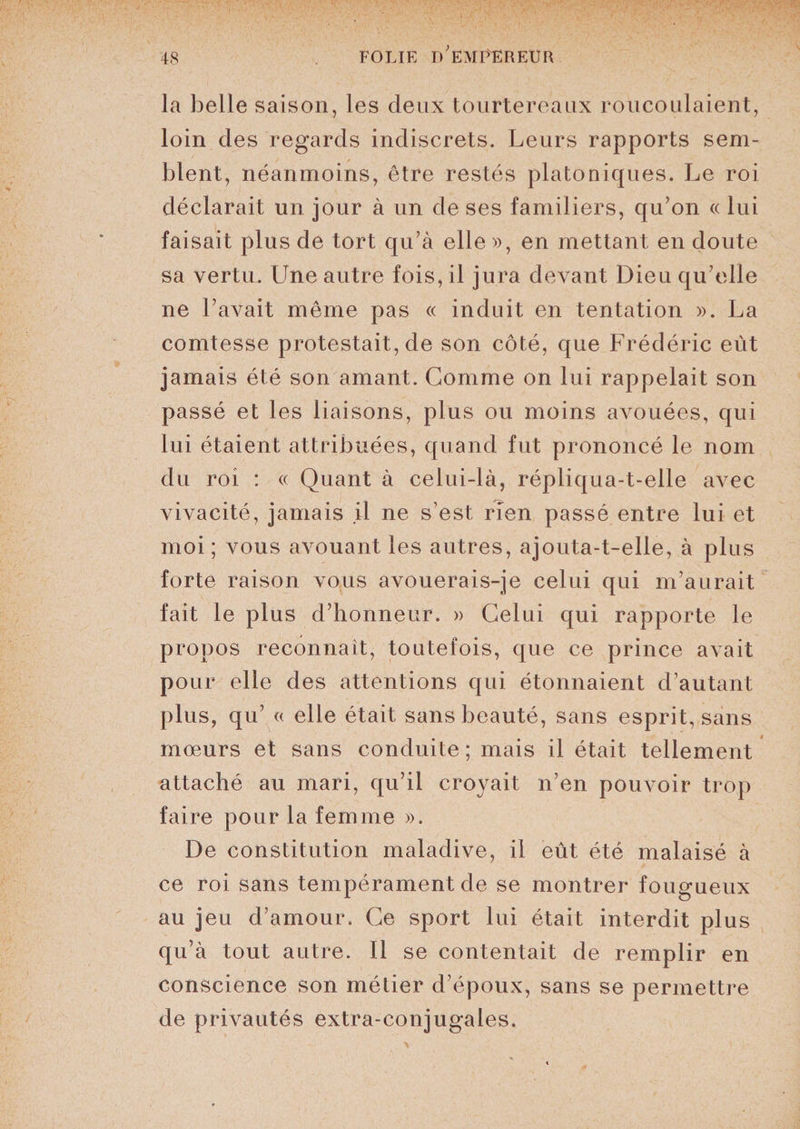 la belle saison, les deux tourtereaux roucoulaient, loin des regards indiscrets. Leurs rapports sem¬ blent, néanmoins, être restés platoniques. Le roi déclarait un jour à un de ses familiers, qu’on « lui faisait plus de tort qu’à elle », en mettant en doute sa vertu. Une autre fois, il jura devant Dieu qu’elle ne l’avait même pas « induit en tentation ». La comtesse protestait, de son côté, que Frédéric eut jamais été son amant. Gomme on lui rappelait son passé et les liaisons, plus ou moins avouées, qui lui étaient attribuées, quand fut prononcé le nom du roi : « Quant à celui-là, répliqua-t-elle avec vivacité, jamais il ne s’est rien passé entre lui et moi ; vous avouant les autres, ajouta-t-elle, à plus forte raison vous avouerais-je celui qui m’aurait fait le plus d’honneur. » Celui qui rapporte le propos reconnaît, toutefois, que ce prince avait pour elle des attentions qui étonnaient d’autant plus, qu’ « elle était sans beauté, sans esprit, sans mœurs et sans conduite ; mais il était tellement attaché au mari, qu’il croyait n’en pouvoir trop faire pour la femme ». De constitution maladive, il eût été malaisé à ce roi sans tempérament de se montrer fougueux au jeu d’amour. Ce sport lui était interdit plus qu’à tout autre. Il se contentait de remplir en conscience son métier d’époux, sans se permettre de privautés extra-conjugales.